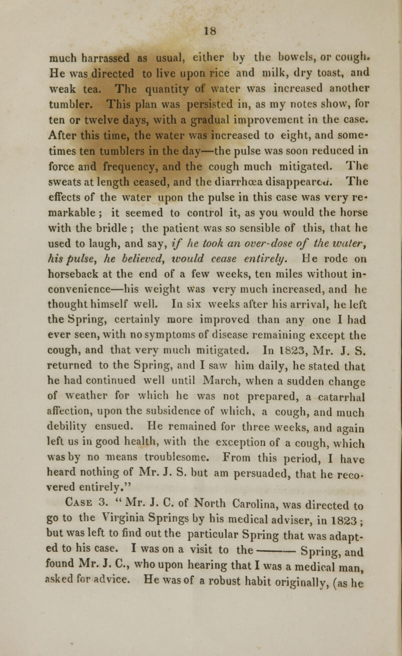 much harrassed as usual, either by the bowels, or cough. He was directed to live upon rice and milk, dry toast, and weak tea. The quantity of water was increased another tumbler. This plan was persisted in, as my notes show, for ten or twelve days, with a gradual improvement in the case. After this time, the water was increased to eight, and some- times ten tumblers in the day—the pulse was soon reduced in force and frequency, and the cough much mitigated. The sweats at length ceased, and the diarrhoea disappeared. The effects of the water upon the pulse in this case was very re- markable ; it seemed to control it, as you would the horse with the bridle ; the patient was so sensible of this, that he used to laugh, and say, if he took an over-dose of the water, his pulse, he believed, would cease entirely. He rode on horseback at the end of a few weeks, ten miles without in- convenience—his weight was very much increased, and he thought himself well. In six weeks after his arrival, he left the Spring, certainly more improved than any one I had ever seen, with no symptoms of disease remaining except the cough, and that very much mitigated. In 1823, Mr. J. S. returned to the Spring, and I saw him daily, he stated that he had continued well until March, when a sudden change of weather for which he was not prepared, a catarrhal affection, upon the subsidence of which, a cough, and much debility ensued. He remained for three weeks, and again left us in good health, with the exception of a cough, which was by no means troublesome. From this period, I have heard nothing of Mr. J. S. but am persuaded, that he reco- vered entirely, Case 3.  Mr. J. C. of North Carolina, was directed to go to the Virginia Springs by his medical adviser, in 1823 ; but was left to find out the particular Spring that was adapt- ed to his case. I was on a visit to the Spring, and found Mr. J. C, who upon hearing that I was a medical man, asked for advice. He was of a robust habit originally, (as he