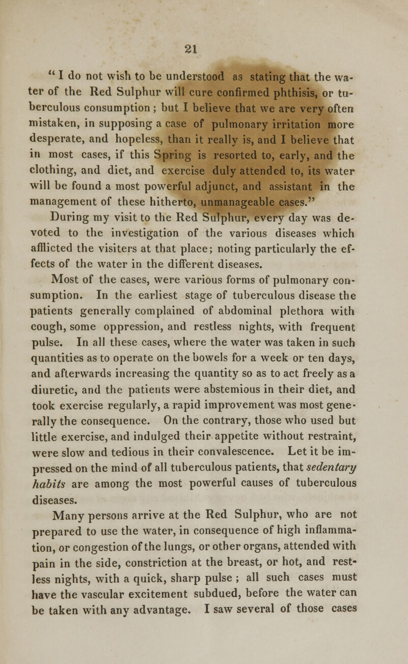  I do not wish to be understood as stating that the wa- ter of the Red Sulphur will cure confirmed phthisis, or tu- berculous consumption ; but I believe that we are very often mistaken, in supposing a case of pulmonary irritation more desperate, and hopeless, than it really is, and I believe that in most cases, if this Spring is resorted to, early, and the clothing, and diet, and exercise duly attended to, its water will be found a most powerful adjunct, and assistant in the management of these hitherto, unmanageable cases. During my visit to the Red Sulphur, every day was de- voted to the investigation of the various diseases which afflicted the visiters at that place; noting particularly the ef- fects of the water in the different diseases. Most of the cases, were various forms of pulmonary con- sumption. In the earliest stage of tuberculous disease the patients generally complained of abdominal plethora with cough, some oppression, and restless nights, with frequent pulse. In all these cases, where the water was taken in such quantities as to operate on the bowels for a week or ten days, and afterwards increasing the quantity so as to act freely as a diuretic, and the patients were abstemious in their diet, and took exercise regularly, a rapid improvement was most gene- rally the consequence. On the contrary, those who used but little exercise, and indulged their appetite without restraint, were slow and tedious in their convalescence. Let it be im- pressed on the mind of all tuberculous patients, that sedentary habits are among the most powerful causes of tuberculous diseases. Many persons arrive at the Red Sulphur, who are not prepared to use the water, in consequence of high inflamma- tion, or congestion of the lungs, or other organs, attended with pain in the side, constriction at the breast, or hot, and rest- less nights, with a quick, sharp pulse ; all such cases must have the vascular excitement subdued, before the water can be taken with any advantage. I saw several of those cases