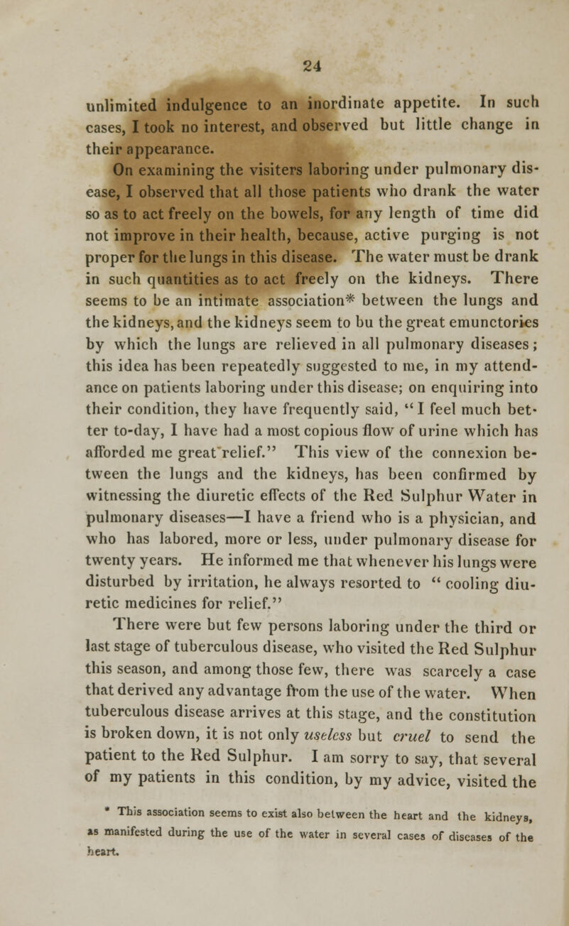 unlimited indulgence to an inordinate appetite. In such cases, I took no interest, and observed but little change in their appearance. On examining the visiters laboring under pulmonary dis- ease, I observed that all those patients who drank the water so as to act freely on the bowels, for any length of time did not improve in their health, because, active purging is not proper for the lungs in this disease. The water must be drank in such quantities as to act freely on the kidneys. There seems to be an intimate association* between the lungs and the kidneys, and the kidneys seem to bu the great emunctories by which the lungs are relieved in all pulmonary diseases; this idea has been repeatedly suggested to me, in my attend- ance on patients laboring under this disease; on enquiring into their condition, they have frequently said, I feel much bet- ter to-day, I have had a most copious flow of urine which has afforded me greatrelief. This view of the connexion be- tween the lungs and the kidneys, has been confirmed by witnessing the diuretic effects of the Red Sulphur Water in pulmonary diseases—I have a friend who is a physician, and who has labored, more or less, under pulmonary disease for twenty years. He informed me that whenever his lungs were disturbed by irritation, he always resorted to  cooling diu- retic medicines for relief. There were but few persons laboring under the third or last stage of tuberculous disease, who visited the Red Sulphur this season, and among those few, there was scarcely a case that derived any advantage from the use of the water. When tuberculous disease arrives at this stage, and the constitution is broken down, it is not only useless but cruel to send the patient to the Red Sulphur. I am sorry to say, that several of my patients in this condition, by my advice, visited the * This association seems to exist also between the heart and the kidneys, as manifested during the use of the water in several cases of diseases of the heart.