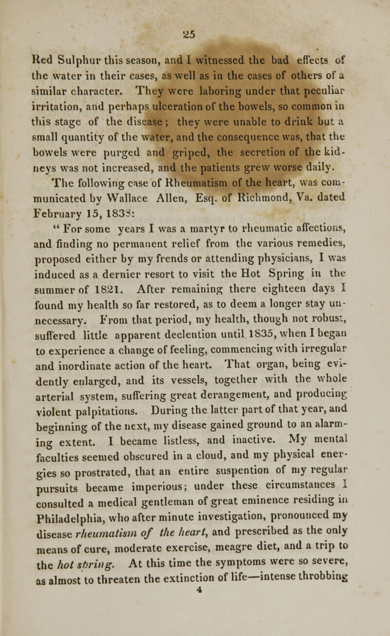 Red Sulphur this season, and I witnessed the bad effects of the water in their cases, as well as in the cases of others of a similar character. They were laboring under that peculiar irritation, and perhaps ulceration of the bowels, so common in this stage of the disease ; they were unable to drink but a small quantity of the water, and the consequence was, that the bowels were purged and griped, the secretion of the kid- neys was not increased, and the patients grew worse daily. The following case of Rheumatism of the heart, was com- municated by Wallace Allen, Esq. of Richmond, Va. dated February 15, 1833:  For some years I was a martyr to rheumatic affections, and finding no permanent relief from the various remedies, proposed either by my frends or attending physicians, I was induced as a dernier resort to visit the Hot Spring in the summer of 1821. After remaining there eighteen days I found my health so far restored, as to deem a longer stay un- necessary. From that period, my health, though not robust, suffered little apparent declention until. 1S35, when I began to experience a change of feeling, commencing with irregular and inordinate action of the heart. That organ, being evi- dently enlarged, and its vessels, together with the whole arterial system, suffering great derangement, and producing violent palpitations. During the latter part of that year, and beginning of the next, my disease gained ground to an alarm- ing extent. I became listless, and inactive. My mental faculties seemed obscured in a cloud, and my physical ener- gies so prostrated, that an entire suspention of my regular pursuits became imperious; under these circumstances I consulted a medical gentleman of great eminence residing in Philadelphia, who after minute investigation, pronounced my disease rheumatism of the heart, and prescribed as the only means of cure, moderate exercise, meagre diet, and a trip to the hot spring. At this time the symptoms were so severe, as almost to threaten the extinction of life—intense throbbing 4