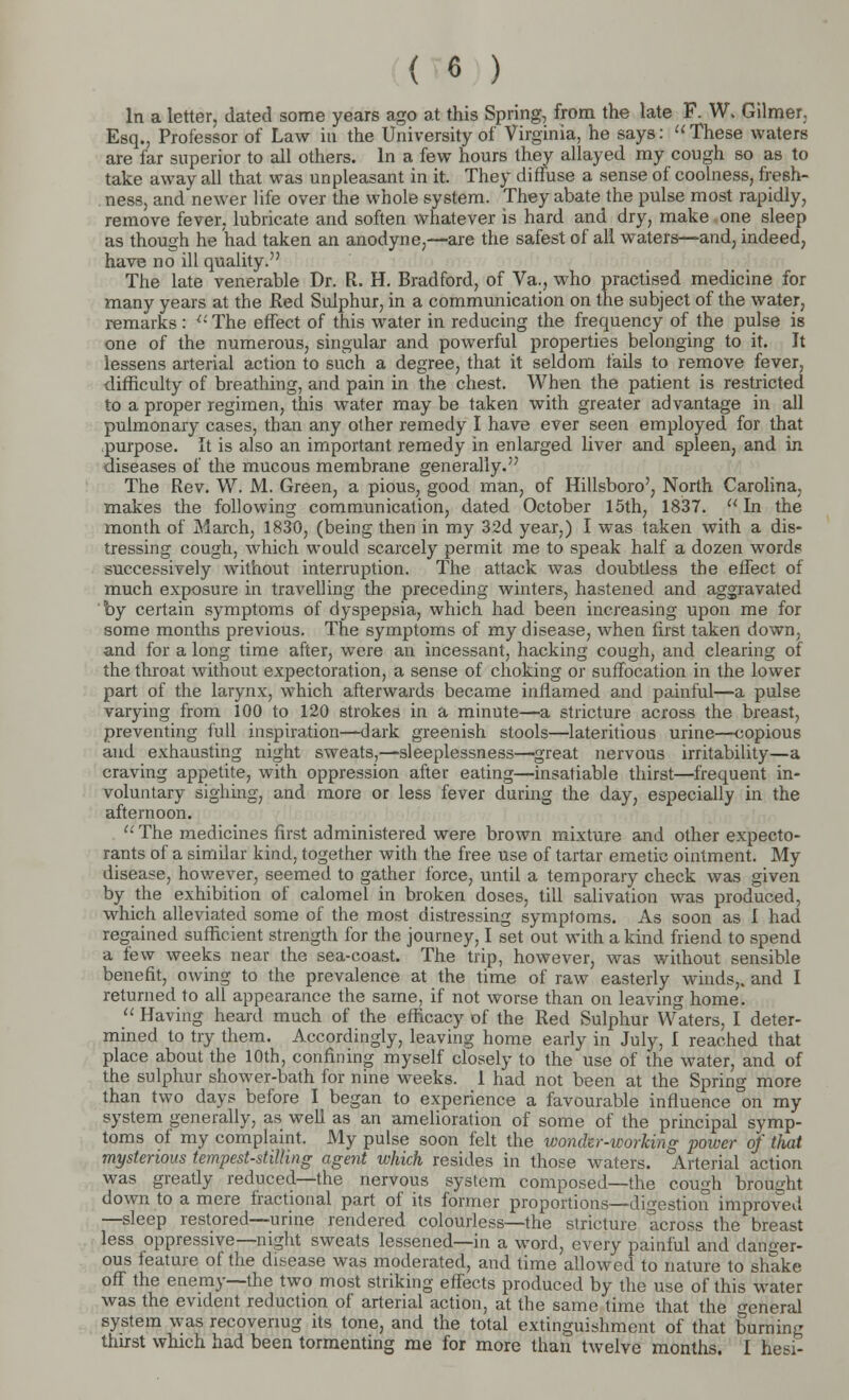 In a letter, dated some years ago at this Spring, from the late F. W. Gilmer, Esq., Professor of Law in the University of Virginia, he says: These waters are far superior to all others. In a few hours they allayed my cough so as to take away all that was unpleasant in it. They diffuse a sense of coolness, fresh- ness, and newer life over the whole system. They abatethe pulse most rapidly, remove fever, lubricate and soften whatever is hard and dry, make one sleep as though he had taken an anodyne,—are the safest of all waters—and, indeed, have no ill quality. The late venerable Dr. R. H. Bradford, of Va., who practised medicine for many years at the Red Sulphur, in a communication on the subject of the water, remarks :  The effect of this water in reducing the frequency of the pulse is one of the numerous, singular and powerful properties belonging to it. It lessens arterial action to such a degree, that it seldom fails to remove fever, difficulty of breathing, and pain in the chest. When the patient is restricted to a proper regimen, this water may be taken with greater advantage in all pulmonary cases, than any other remedy I have ever seen employed for that purpose. It is also an important remedy in enlarged liver and spleen, and in diseases of the mucous membrane generally. The Rev. W. M. Green, a pious, good man, of Hillsboro', North Carolina, makes the following communication, dated October 15th, 1837. In the month of March, 1830, (being then in my 32d year,) I was taken with a dis- tressing cough, which would scarcely permit me to speak half a dozen words successively without interruption. The attack was doubtless the effect of much exposure in travelling the preceding winters, hastened and aggravated by certain symptoms of dyspepsia, which had been increasing upon me for some months previous. The symptoms of my disease, when first taken down, and for a long time after, were an incessant, hacking cough, and clearing of the throat without expectoration, a sense of choking or suffocation in the lower part of the larynx, which afterwards became inflamed and painful—a pulse varying from 100 to 120 strokes in a minute—a stricture across the breast, preventing full inspiration—dark greenish stools—lateritious urine—copious and exhausting night sweats,—sleeplessness—'great nervous irritability—a craving appetite, with oppression after eating—insatiable thirst—frequent in- voluntary sighing, and more or less fever during the day, especially in the afternoon.  The medicines first administered were brown mixture and other expecto- rants of a similar kind, together with the free use of tartar emetic ointment. My disease, however, seemed to gather force, until a temporary check was given by the exhibition of calomel in broken doses, till salivation was produced, which alleviated some of the most distressing symptoms. As soon as 1 had regained sufficient strength for the journey, I set out with a kind friend to spend a few weeks near the sea-coast. The trip, however, was without sensible benefit, owing to the prevalence at the time of raw easterly winds,, and I returned to all appearance the same, if not worse than on leaving home.  Having heard much of the efficacy of the Red Sulphur Waters, I deter- mined to try them. Accordingly, leaving home early in July, I reached that place about the 10th, confining myself closely to the use of the water, and of the sulphur shower-bath for nine weeks. 1 had not been at the Spring more than two days before I began to experience a favourable influence on my system generally, as well as an amelioration of some of the principal symp- toms of my complaint. My pulse soon felt the wondir-working power of that mysterious tempest-stilling agent which resides in those waters. Arterial action was greatly reduced—the nervous system composed—the cough brought down to a mere fractional part of its former proportions—digestion improved —sleep restored—urine rendered colourless—the stricture across the breast less oppressive—night sweats lessened—in a word, every painful and danger- ous feature of the disease was moderated, and time allowed to nature to shake off the enemy—the two most striking effects produced by the use of this water was the evident reduction of arterial action, at the same time that the general system was recovenug its tone, and the total extinguishment of that burning thirst which had been tormenting me for more than twelve months. I hesi-