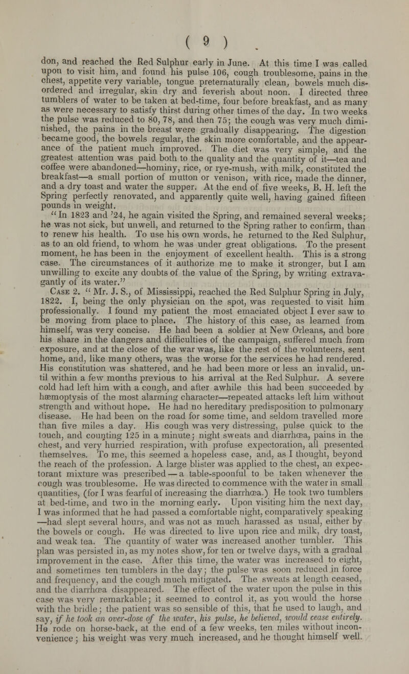 don, and reached the Red Sulphur early in June. At this time I was called upon to visit him, and found his pulse 106, cough troublesome, pains in the chest, appetite very variable, tongue preternaturally clean, bowels much dis- ordered and irregular, skin dry and feverish about noon. I directed three tumblers of water to be taken at bed-time, four before breakfast, and as many as were necessary to satisfy thirst during other times of the day. In two weeks the pulse was reduced to 80, 78, and then 75; the cough was very much dimi- nished, the pains in the breast were gradually disappearing. The digestion became good, the bowels regular, the skin more comfortable, and the appear- ance of the patient much improved. The diet was very simple, and the greatest attention was paid both to the quality and the quantity of it—tea and coffee were abandoned—hominy, rice, or rye-mush, with milk, constituted the breakfast—a small portion of mutton or venison, with rice, made the dinner, and a dry toast and water the supper. At the end of five weeks, B. H. left the Spring perfectly renovated, and apparently quite well, having gained fifteen pounds in weight. In 1823 and 724, he again visited the Spring, and remained several weeks; he was not sick, but unwell, and returned to the Spring rather to confirm, than to renew his health. To use his own words, he returned to the Red Sulphur, as to an old friend, to whom he was under great obligations. To the present moment, he has been in the enjoyment of excellent health. This is a strong case. The circumstances of it authorize me to make it stronger, but I am unwilling to excite any doubts of the value of the Spring, by writing extrava- gantly of its water. Case 2.  Mr. J. S., of Mississippi, reached the Red Sulphur Spring in July, 1822. I, being the only physician on the spot, was requested to visit him professionally. I found my patient the most emaciated object I ever saw to be moving from place to place. The history of this case, as learned from himself, was very concise. He had been a soldier at New Orleans, and bore his share in the dangers and difficulties of the campaign, suffered much from exposure, and at the close of the war was, like the rest of the volunteers, sent home, and, like many others, was the worse for the services he had rendered. His constitution was shattered, and he had been more or less an invalid, un- til within a few months previous to his arrival at the Red Sulphur. A severe cold had left him with a cough, and after awhile this had been succeeded by haemoptysis of the most alarming character—repeated attacks left him without strength and without hope. He had no hereditary predisposition to pulmonary disease. He had been on the road for some time, and seldom travelled more than five miles a day. His cough was very distressing, pulse quick to the touch, and counting 125 in a minute; night sweats and diarrhoea, pains in the chest, and very hurried respiration, with profuse expectoration, all presented themselves. To me, this seemed a hopeless case, and, as I thought, beyond the reach of the profession. A large blister was applied to the chest, an expec- torant mixture was prescribed — a table-spoonful to be taken whenever the cough was troublesome. He was directed to commence with the water in small quantities, (for I was fearful of increasing the diarrhoea.) He took two tumblers at bed-time, and two in the morning early. Upon visiting him the next day, I was informed that he had passed a comfortable night, comparatively speaking —had slept several hours, and was not as much harassed as usual, either by the bowels or cough. He was directed to live upon rice and milk, dry toast, and weak tea. The quantity of water was increased another tumbler. This plan was persisted in, as my notes show, for ten or twelve days, with a gradual improvement in the case. After this time, the water was increased to eight, and sometimes ten tumblers in the day; the pulse was soon reduced in force and frequency, and the cough much mitigated. The sweats at length ceased, and the diarrhoea disappeared. The effect of the water upon the pulse in this case was very remarkable; it seemed to control it, as you would the horse with the bridle; the patient was so sensible of this, that he used to laugh, and say, if he took an over-dose of the water, his pulse, he believed, would cease entirely. He rode on horse-back, at the end of a few weeks, ten miles without incon- venience ; his weight was very much increased, and he thought himself well.