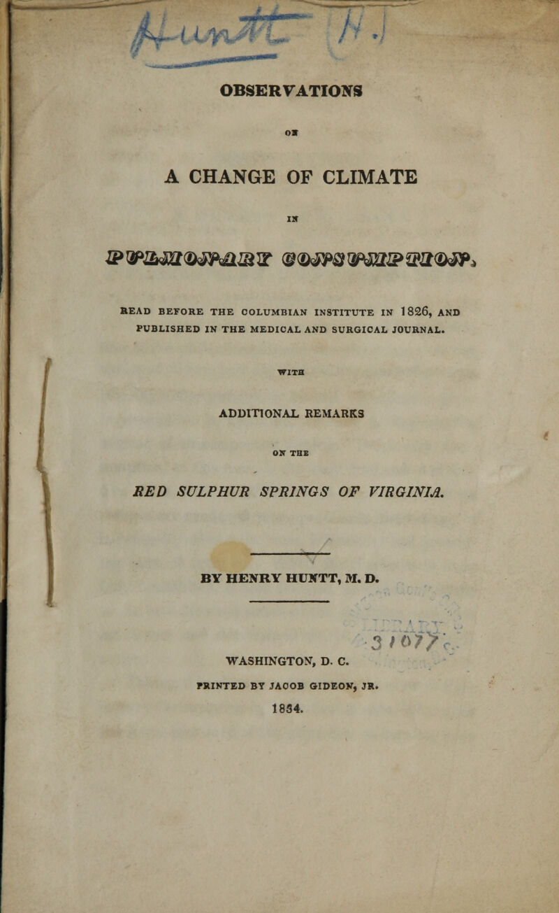 OBSERVAT A CHANGE OF CLIMATE &&&m®®Mimw ®®*TOwittZPffizro<*p> READ BEFORE THE COLUMBIAN INSTITUTE IN 1826, AND PUBLISHED IN THE MEDICAL AND SURGICAL JOURNAL. ADDITIONAL REMARKS RED SULPHUR SPRINGS OF VIRGINIA. BY HENRY HUNTT, M. D. 5f$iy* WASHINGTON, D. C. PRINTED BT JACOB GIDEON, JR. 1834.