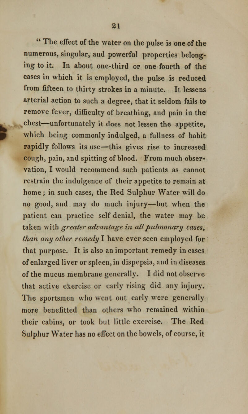  The effect of the water on the pulse is one of the numerous, singular, and powerful properties belong- ing to it. In about one-third or one fourth of the cases in which it is employed, the pulse is reduced from fifteen to thirty strokes in a minute. It lessens arterial action to such a degree, that it seldom fails to remove fever, difficulty of breathing, and pain in the %chest—unfortunately it does not lessen the appetite, which being commonly indulged, a fullness of habit rapidly follows its use—this gives rise to increased cough, pain, and spitting of blood. From much obser- vation, I would recommend such patients as cannot restrain the indulgence of their appetite to remain at home; in such cases, the Red Sulphur Water will do no good, and may do much injury—but when the patient can practice self denial, the water may be taken with greater advantage in all pulmonary cases, than any other remedy I have ever seen employed for that purpose. It is also an important remedy in cases of enlarged liver or spleen, in dispepsia, and in diseases of the mucus membrane generally. I did not observe that active exercise or early rising did any injury. The sportsmen who went out early were generally more benefitted than others who remained within their cabins, or took but little exercise. The Red Sulphur Water has no effect on the bowels, of course, it