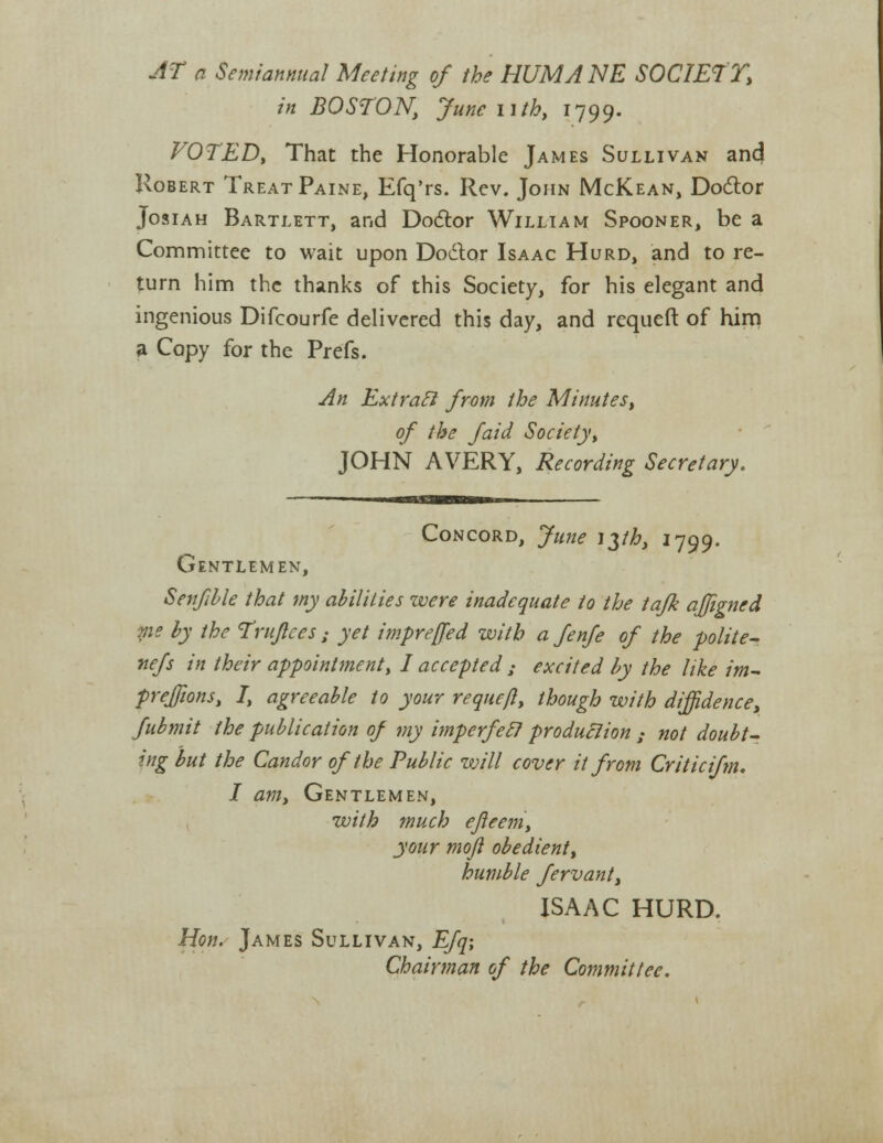 AT a Semiannual Meeting of the HUMANE SOCIETY, in BOSTON, June nth, 1799. VOTED, That the Honorable James Sullivan ancj Robert Treat Paine, Efq'rs. Rev. John McKean, Doctor Josiah Bartlett, and Doctor William Spooner, be a Committee to wait upon Doctor Isaac Hurd, and to re- turn him the thanks of this Society, for his elegant and ingenious Difcourfe delivered this day, and rcqueft of him a Copy for the Prefs. An Ext raft from the Minutes, of the faid Society>, JOHN AVERY, Recording Secretary. Concord, June i$th, 1799. Gentlemen, Senfible that my abilities were inadequate to the tafk affigned me by the Trujtces: yet impreffed with a fenfe of the polite- nefs in their appointment\ I accepted ; excited by the like im- preffions, I, agreeable to your requeft, though with diffidence, fubmit the publication of my imperfec? production : not doubt- ing but the Candor of the Public will cover it from Criticifm. I am, Gentlemen, with much efleem, your moji obedient, humble fervant, ISAAC HURD. Hon. James Sullivan, Efq; Chairman of the Committee.