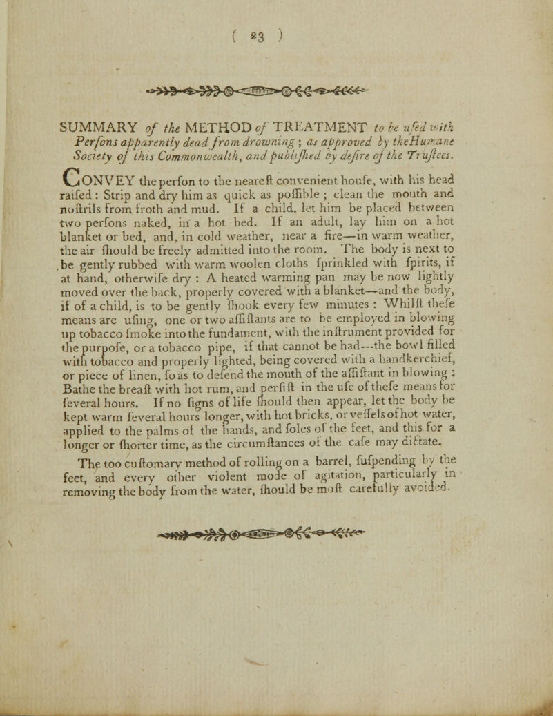 ( s3 ; SUMMARY of the METHOD of TREATMENT to be ufed u ith Per/bns apparently dead from drowning ; as approved by theHumant Society of this Commonwealth, andpubhfhed by defire cj the Trujlees. V^ONVEY the perfon to the neareft convenient houfe, with his head raifed : Strip and dry him as quick as poflible ; clean the mouth and noftrils from troth and mud. If a child, let him be placed between two perfons naked, in a hot bed. If an adult, lay him on a hot blanket or bed, and, in cold weather, near a fire—in warm weather, the air mould be freely admitted into the room. The body is next to ,be gently rubbed with warm woolen cloths fprinkled with fpirits, if at hand, otherwife dry : A heated warming pan may be now lightly moved over the back, properly covered with a blanket—and the body, it of a child, is to be gently fhook every few minutes : Whilft thefe means are ufing, one or two alliftants are to be employed in blowing up tobacco fmoke into the fundament, with the inftrument provided for the purpofe, or a tobacco pipe, if that cannot be had—the bowl filled with tobacco and properly lighted, being covered with a handkerchief, or piece of linen, to as to defend the mouth of the affifrant in blowing : Bathe the bread with hot rum, and perfift in the ufe of thefe means tor feveral hours. If no figns of life fhould then appear, let the body be kept warm feveral hours longer, with hot bricks, or veflelsof hot water, applied to the palms ot the hands, and foles of the feet, and this for a longer or fhorter time, as the circumftances of the cafe may dictate. The too cuftomarv method of rolling on a barrel, fufpending by the feet, and every other violent mode of agitation, particularly in removing the body from the water, fhould be moft carefully avoided.