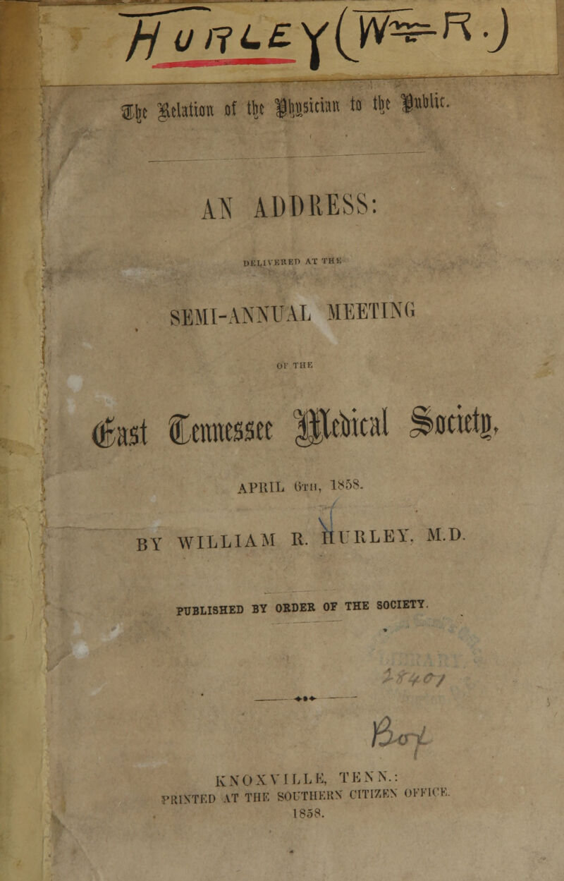 tyt $elation of ftt llnjsitino to tlit fpttic. A^T ADDRESS: ukuvkrep at rut: SEMI-ANNUAL 11EETDM J<\ fet Ceratewte < BY WILLIA APRIL 8th, 1858. M R. HURLEY, M.D. PUBLISHED BY ORDER OF THE SOCIETY. )W KNOXVILLK, TKNN.: PRINTED .VT THE SOUTHERN CITIZEN OFFICE. 1858.