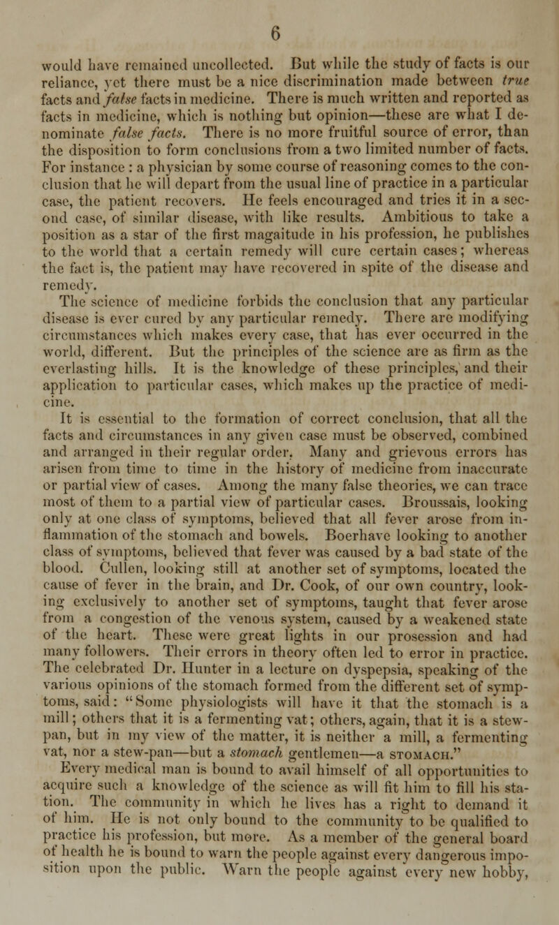 would have remained uncollected. But while the study of facts is our reliance, yet there must be a nice discrimination made between true facts and false tacts in medicine. There is much written and reported as facts in medicine, which is nothing but opinion—these are what I de- nominate false facts. There is no more fruitful source of error, than the disposition to form conclusions from a two limited number of facts. For instance : a physician by some course of reasoning comes to the con- clusion that he will depart from the usual line of practice in a particular case, the patient recovers. He feels encouraged and tries it in a sec- ond case, of similar disease, with like results. Ambitious to take a position as a star of the first magnitude in his profession, he publishes to the world that a certain remedy will cure certain cases; whereas the fact is, the patient may have recovered in spite of the disease and remedy. The science of medicine forbids the conclusion that any particular disease is ever cured by any particular remedy. There are modifying circumstances which makes every case, that has ever occurred in the world, different. But the principles of the science are as firm as the everlasting hills. It is the knowledge of these principles, and their application to particular cases, which makes up the practice of medi- cine. It is essential to the formation of correct conclusion, that all the facts and circumstances in any given case must be observed, combined and arranged in their regular order* Many and grievous errors has arisen from time to time in the history of medicine from inaccurate or partial view of cases. Among the many false theories, we can trace most of them to a partial view of particular cases. Broussais, looking only at one class of symptoms, believed that all fever arose from in- flammation of the stomach and bowels. Boerhave looking to another class of symptoms, believed that fever was caused by a bad state of the blood. Cullen, looking still at another set of symptoms, located the cause of fever in the brain, and Dr. Cook, of our own country, look- ing exclusively to another set of symptoms, taught that fever arose from a congestion of the venous system, caused by a weakened state of the heart. These were great lights in our prosession and had many followers. Their errors in theory often led to error in practice. The celebrated Dr. Hunter in a lecture on dyspepsia, speaking of the various opinions of the stomach formed from the different set of symp- toms, said: Some physiologists will have it that the stomach is a mill; others that it is a fermenting vat; others, again, that it is a stew- pan, but in my view of the matter, it is neither'a mill, a fermenting vat, nor a stew-pan—but a stomach gentlemen—a stomach. Every medical man is bound to avail himself of all opportunities to acquire such a knowledge of the science as will fit him to fill his sta- tion^ The community in which he lives has a right to demand it of him. He is not only bound to the community to be qualified to practice his profession, but more. As a member of the general board of health he is bound to warn the people against every dangerous impo- sition upon the public. Warn the people against every new hobby,