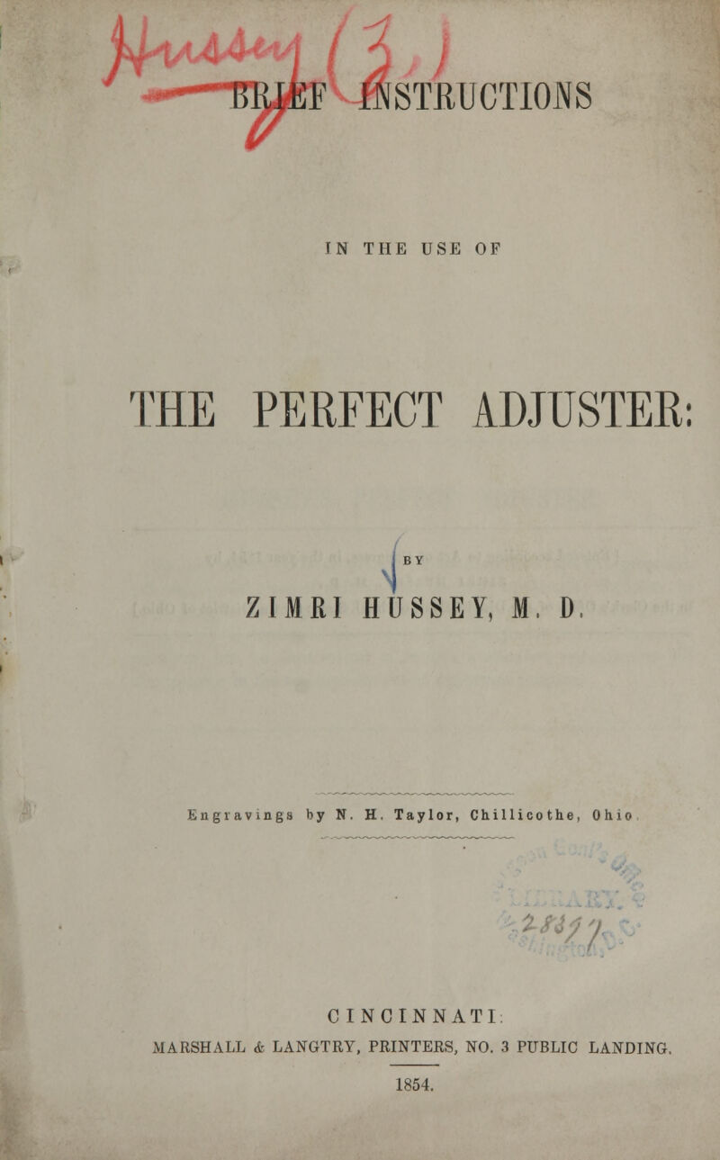 'Y ***** ■I - ■ Ml %i J- IJSSTRUCT10JSS TN THE USE OF TEE PERFECT ADJUSTER: \ ZIMR1 HUSSEY, M, D. Engravings by N. H. Taylor, Chillicothe, Ohio CINCINNATI; MARSHALL <fc LANGTRY, PRINTERS, NO. 3 PUBLIC LANDING. 1854.