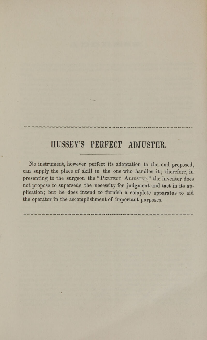 HUSSEY'S PERFECT ADJUSTER. No instrument, however perfect its adaptation to the end proposed, can supply the place of skill in the one who handles it; therefore, in presenting to the surgeon the Perfect Adjuster, the inventor does not propose to supersede the necessity for judgment and tact in its ap- plication; but he does intend to furnish a complete apparatus to aid the operator in the accomplishment of important purposes.