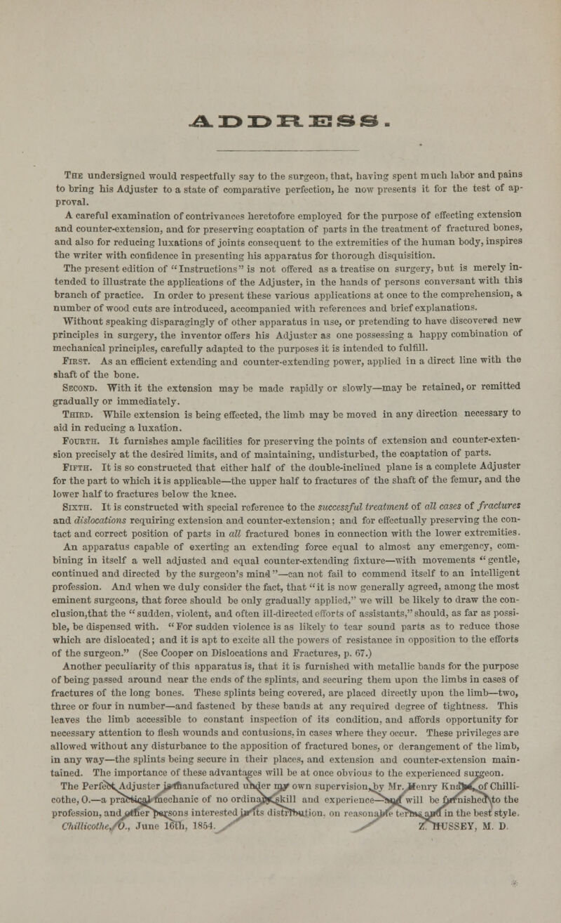 ADDRESS The undersigned would respectfully say to the surgeon, that, having spent much labor and pains to bring his Adjuster to a state of comparative perfection, he now presents it for the test of ap- proval. A careful examination of contrivances heretofore employed for the purpose of effecting extension and counter-extension, and for preserving coaptation of parts in the treatment of fractured bones, and also for reducing luxations of joints consequent to the extremities of the human body, inspires the writer with confidence in presenting his apparatus for thorough disquisition. The present edition of  Instructions is not offered as a treatise on surgery, but is merely in- tended to illustrate the applications of the Adjuster, in the hands of persons conversant with this branch of practice. In order to present these various applications at once to the comprehension, a number of wood cuts are introduced, accompanied with references and brief explanations. Without speaking disparagingly of other apparatus in use, or pretending to have discover«d new principles in surgery, the inventor offers his Adjuster as one possessing a happy combination of mechanical principles, carefully adapted to the purposes it is intended to fulfill. First. As an efficient extending and counter-extending power, applied in a direct line with the shaft of the bone. Second. With it the extension may be made rapidly or slowly—may be retained, or remitted gradually or immediately. Third. While extension is being effected, the limb may be moved in any direction necessary to aid in reducing a luxation. Fourth. It furnishes ample facilities for preserving the points of extension and counter-exten- sion precisely at the desired limits, and of maintaining, undisturbed, the coaptation of parts. Fifth. It is so constructed that either half of the double-inclined plane is a complete Adjuster for the part to which it is applicable—the upper half to fractures of the shaft of the femur, and the lower half to fractures below the knee. Sixth. It is constructed with special reference to the successful treatment of all cases of fractures and dislocations requiring extension and counter-extension; and for effectually preserving the eon- tact and correct position of parts in all fractured bones in connection with the lower extremities. An apparatus capable of exerting an extending force equal to almost any emergency, com- bining in itself a well adjusted and equal counter-extending fixture—with movements  gentle, continued and directed by the surgeon's mind —can not fail to commend itself to an intelligent profession. And when we duly consider the fact, that it is now generally agreed, among the most eminent surgeons, that force should be only gradually applied, wo will be likely to draw the con- clusion,that the sudden, violent, and often ill-directed efforts of assistants, should, as far as possi- ble, be dispensed with.  For sudden violence is as likely to tear sound parts as to reduce those which arc dislocated; and it is apt to excite all the powers of resistance in opposition to the efforts of the surgeon. (See Cooper on Dislocations and Fractures, p. 67.) Another peculiarity of this apparatus is, that it is furnished with metallic bands for the purpose of being passed around near the ends of the splints, and securing them upon the limbs in cases of fractures of the long bones. These splints being covered, are placed directly upon the limb—two, three or four in number—and fastened by these bands at any required degree of tightness. This leaves the limb accessible to constant inspection of its condition, and affords opportunity for necessary attention to flesh wounds and contusions, in cases where they occur. These privileges are allowed without any disturbance to the apposition of fractured bones, or derangement of the limb, in any way—the splints being secure in their places, and extension and counter-extension main- tained. The importance of these advantages will be at once obvious to the experienced surgeon. The Pcrfefc<Adjusterii»Aanufactured urjder mjrown supervision^by Mr.ifenry KnsAd^of Chilli- cothe, 0.—a practi<y^ ftiechanic of no ordinajj^kill ami experience—^!<u£will be £i*fnished\to the profession, ando*fierj)«rsons interestedu^Tts distrTtxi naj»fe ter^»$ajiuin the best style. Chtlticothe/V., June IGth. Is-V). jT ^.S Z^TfUSSEY, M. D