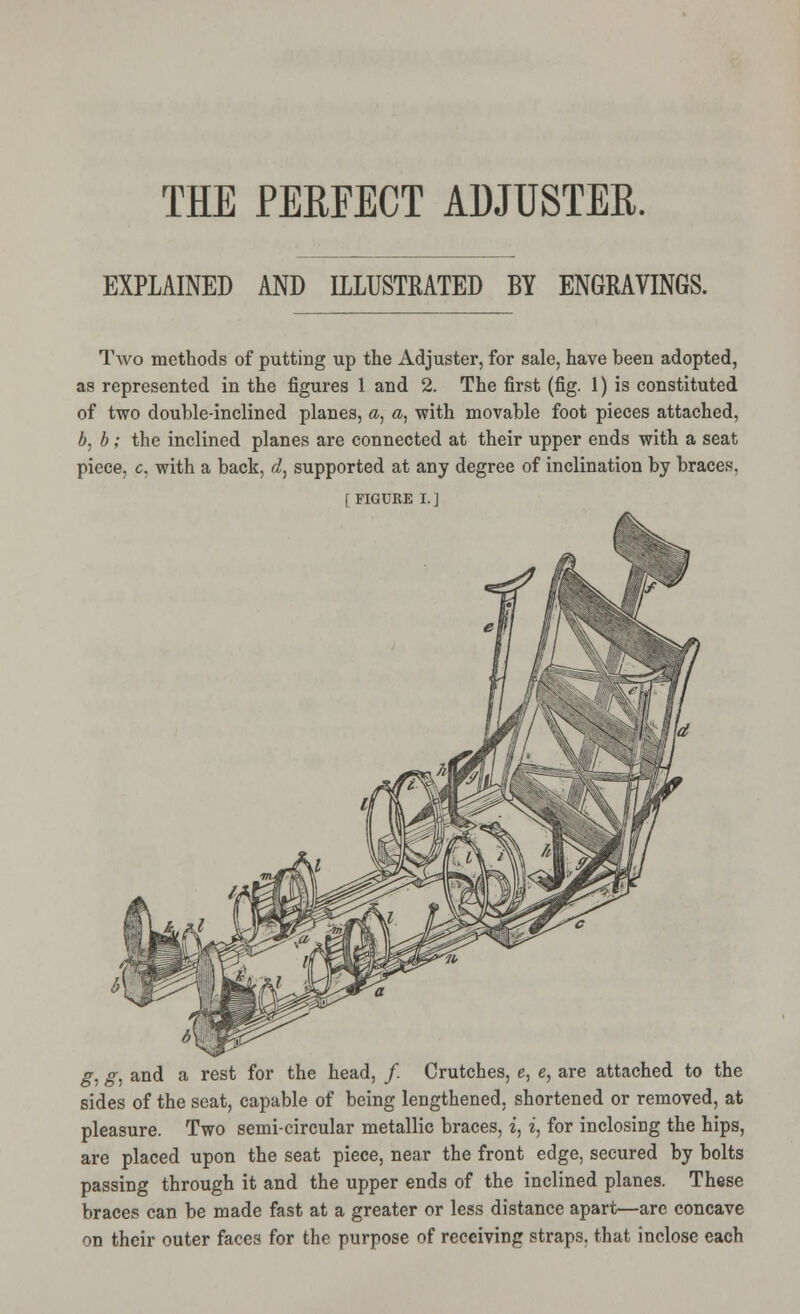 EXPLAINED AND I1IUSTEATED BY ENGRAVINGS. Two methods of putting up the Adjuster, for sale, have been adopted, as represented in the figures 1 and 2. The first (fig. 1) is constituted of two double-inclined planes, <z, a, with movable foot pieces attached, b, b; the inclined planes are connected at their upper ends with a seat piece, c, with a back, i, supported at any degree of inclination by braces. [FIGURE I.] g, g, and a rest for the head, / Crutches, e, e, are attached to the sides of the seat, capable of being lengthened, shortened or removed, at pleasure. Two semi-circular metallic braces, i, i, for inclosing the hips, are placed upon the seat piece, near the front edge, secured by bolts passing through it and the upper ends of the inclined planes. These braces can be made fast at a greater or less distance apart—are concave on their outer faces for the purpose of receiving straps, that inclose each