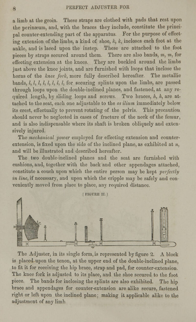 a limb at the groin. These straps are clothed with pads that rest upon the perinseum, and, with the braces they include, constitute the princi- pal counter-extending part of the apparatus. For the purpose of effect- ing extension of the limbs, a kind of shoe, k, k, incloses each foot at the ankle, and is laced upon the instep. These are attached to the foot pieces by straps secured around them. There are also bands, m, m, for effecting extension at the knees. They are buckled around the limbs just above the knee joints, and are furnished with loops that inclose the horns of the knee fork, more fully described hereafter. The metallic bands, I, I, I, I, I, I, I, I, for securing splints upon the limbs, are passed through loops upon the double-inclined planes, and fastened, at any re- quired length, by sliding loops and screws. Two braces, h, h, are at- tached to the seat, each one adjustable to the os ilium immediately below its crest, effectually to prevent rotating of the pelvis. This precaution should never be neglected in cases of fracture of the neck of the femur, and is also indispensable where its shaft is broken obliquely and exten- sively injured. The mechanical power employed for effecting extension and counter- extension, is fixed upon the side of the inclined plane, as exhibited at n, and will be illustrated and described hereafter. The two double-inclined planes and the seat are furnished with cushions, and, together with the back and other appendages attached, constitute a couch upon which the entire person may be kept perfectly in line, if necessary, and upon which the cripple may be safely and con- veniently moved from place to place, any required distance. [ FIGURE II. 1 The Adjuster, in its single form, is represented by figure 2. A block is placed upon the tenon, at the upper end of the double-inclined plane, to fit it for receiving the hip brace, strap and pad, for counter-extension. The knee fork is adjusted to its place, and the shoe secured to the foot piece. The bands for inclosing the splints are also exhibited. The hip brace and appendages for counter-extension are alike secure, fastened right or left upon the inclined plane; making it applicable alike to the adjustment of any limb.