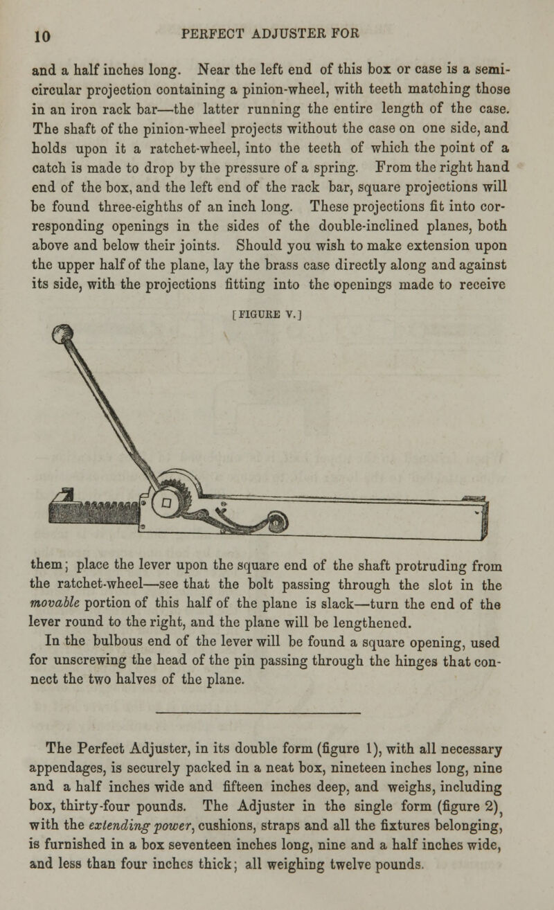 and a half inches long. Near the left end of this box or case is a semi- circular projection containing a pinion-wheel, with teeth matching those in an iron rack bar—the latter running the entire length of the case. The shaft of the pinion-wheel projects without the case on one side, and holds upon it a ratchet-wheel, into the teeth of which the point of a catch is made to drop by the pressure of a spring. From the right hand end of the box, and the left end of the rack bar, square projections will be found three-eighths of an inch long. These projections fit into cor- responding openings in the sides of the double-inclined planes, both above and below their joints. Should you wish to make extension upon the upper half of the plane, lay the brass case directly along and against its side, with the projections fitting into the openings made to receive [FIGURE v.] them; place the lever upon the square end of the shaft protruding from the ratchet-wheel—see that the bolt passing through the slot in the movable portion of this half of the plane is slack—turn the end of the lever round to the right, and the plane will be lengthened. In the bulbous end of the lever will be found a square opening, used for unscrewing the head of the pin passing through the hinges that con- nect the two halves of the plane. The Perfect Adjuster, in its double form (figure 1), with all necessary appendages, is securely packed in a neat box, nineteen inches long, nine and a half inches wide and fifteen inches deep, and weighs, including box, thirty-four pounds. The Adjuster in the single form (figure 2) with the extending power, cushions, straps and all the fixtures belonging, is furnished in a box seventeen inches long, nine and a half inches wide, and less than four inches thick; all weighing twelve pounds.