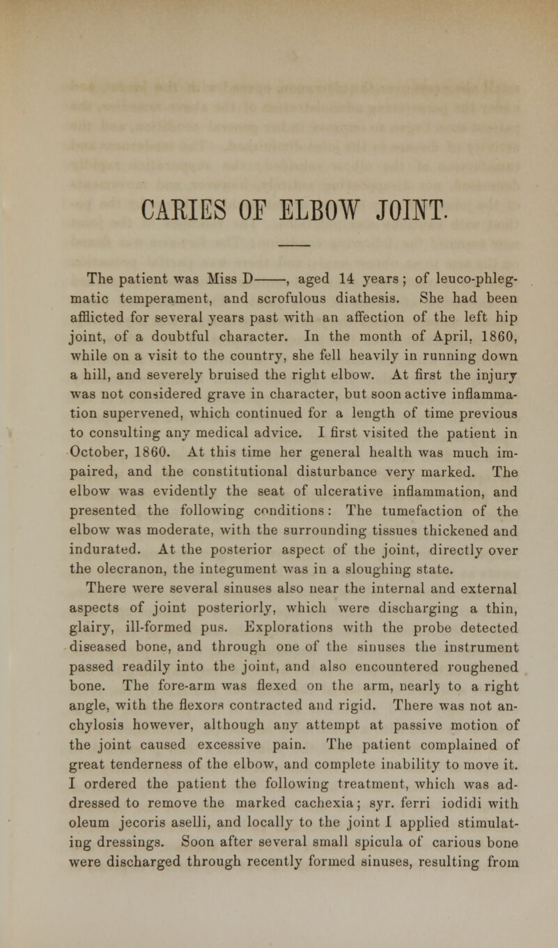 The patient was Miss D , aged 14 years; of leu co-phleg- matic temperament, and scrofulous diathesis. She had been afflicted for several years past with an affection of the left hip joint, of a doubtful character. In the month of April, 1860, while on a visit to the country, she fell heavily in running down a hill, and severely bruised the right elbow. At first the injury was not considered grave in character, but soon active inflamma- tion supervened, which continued for a length of time previous to consulting any medical advice. I first visited the patient in October, 1860. At this time her general health was much im- paired, and the constitutional disturbance very marked. The elbow was evidently the seat of ulcerative inflammation, and presented the following conditions: The tumefaction of the elbow was moderate, with the surrounding tissues thickened and indurated. At the posterior aspect of the joint, directly over the olecranon, the integument was in a sloughing state. There were several sinuses also near the internal and external aspects of joint posteriorly, which were discharging a thin, glairy, ill-formed pus. Explorations with the probe detected diseased bone, and through one of the sinuses the instrument passed readily into the joint, and also encountered roughened bone. The fore-arm was flexed on the arm, nearly to a right angle, with the flexors contracted and rigid. There was not an- chylosis however, although any attempt at passive motion of the joint caused excessive pain. The patient complained of great tenderness of the elbow, and complete inability to move it. I ordered the patient the following treatment, which was ad- dressed to remove the marked cachexia; syr. ferri iodidi with oleum jecoris aselli, and locally to the joint 1 applied stimulat- ing dressings. Soon after several small spicula of carious bone were discharged through recently formed sinuses, resulting from