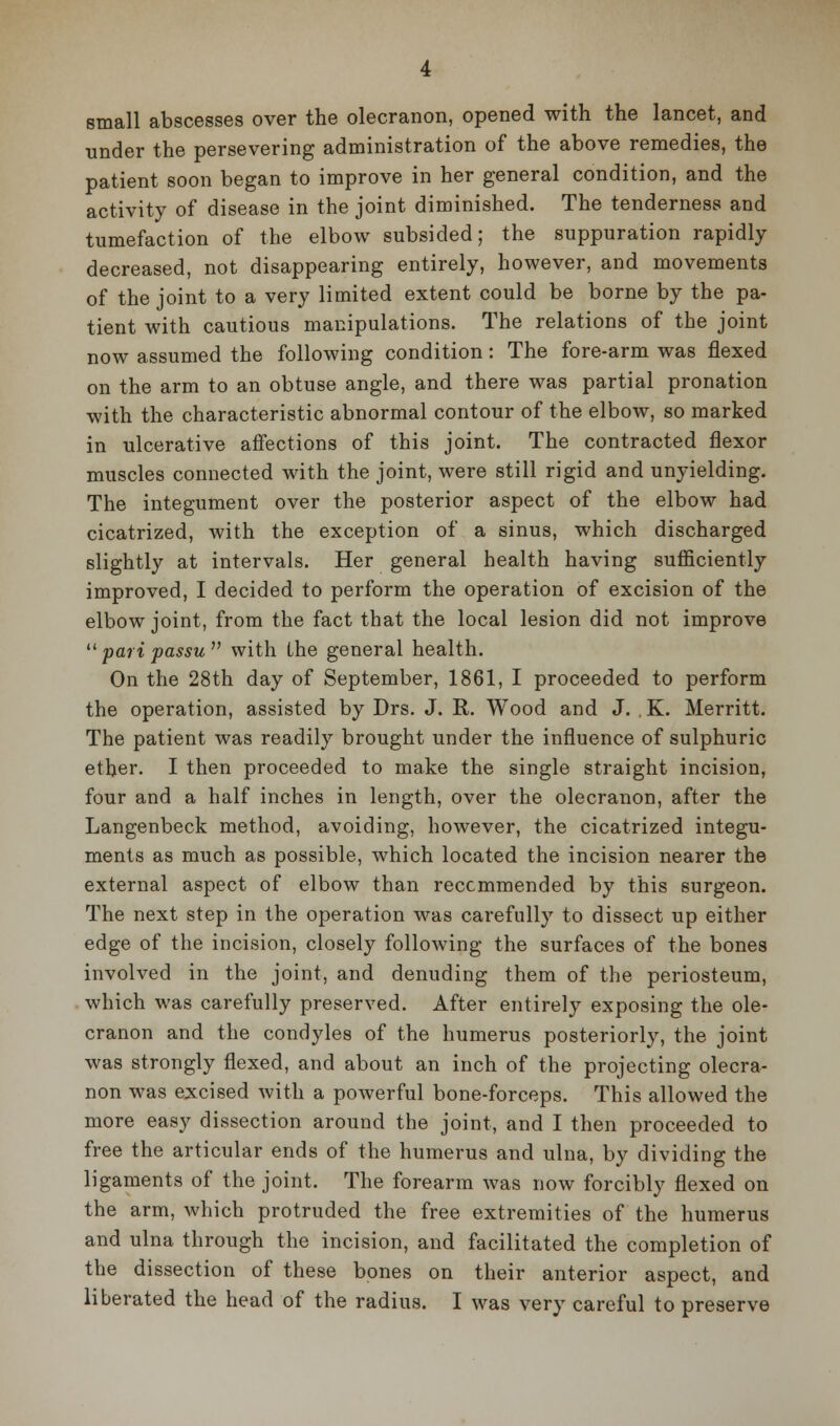 small abscesses over the olecranon, opened with the lancet, and under the persevering administration of the above remedies, the patient soon began to improve in her general condition, and the activity of disease in the joint diminished. The tenderness and tumefaction of the elbow subsided; the suppuration rapidly decreased, not disappearing entirely, however, and movements of the joint to a very limited extent could be borne by the pa- tient with cautious manipulations. The relations of the joint now assumed the following condition: The fore-arm was flexed on the arm to an obtuse angle, and there was partial pronation with the characteristic abnormal contour of the elbow, so marked in ulcerative affections of this joint. The contracted flexor muscles connected with the joint, were still rigid and unyielding. The integument over the posterior aspect of the elbow had cicatrized, with the exception of a sinus, which discharged slightly at intervals. Her general health having sufficiently improved, I decided to perform the operation of excision of the elbow joint, from the fact that the local lesion did not improve  pari passu  with the general health. On the 28th day of September, 1861, I proceeded to perform the operation, assisted by Drs. J. R. Wood and J. K. Merritt. The patient was readily brought under the influence of sulphuric ether. I then proceeded to make the single straight incision, four and a half inches in length, over the olecranon, after the Langenbeck method, avoiding, however, the cicatrized integu- ments as much as possible, which located the incision nearer the external aspect of elbow than recommended by this surgeon. The next step in the operation was carefully to dissect up either edge of the incision, closely following the surfaces of the bones involved in the joint, and denuding them of the periosteum, which was carefully preserved. After entirely exposing the ole- cranon and the condyles of the humerus posteriorly, the joint was strongly flexed, and about an inch of the projecting olecra- non was excised with a powerful bone-forceps. This allowed the more easy dissection around the joint, and I then proceeded to free the articular ends of the humerus and ulna, by dividing the ligaments of the joint. The forearm was now forcibly flexed on the arm, Avhich protruded the free extremities of the humerus and ulna through the incision, and facilitated the completion of the dissection of these bones on their anterior aspect, and