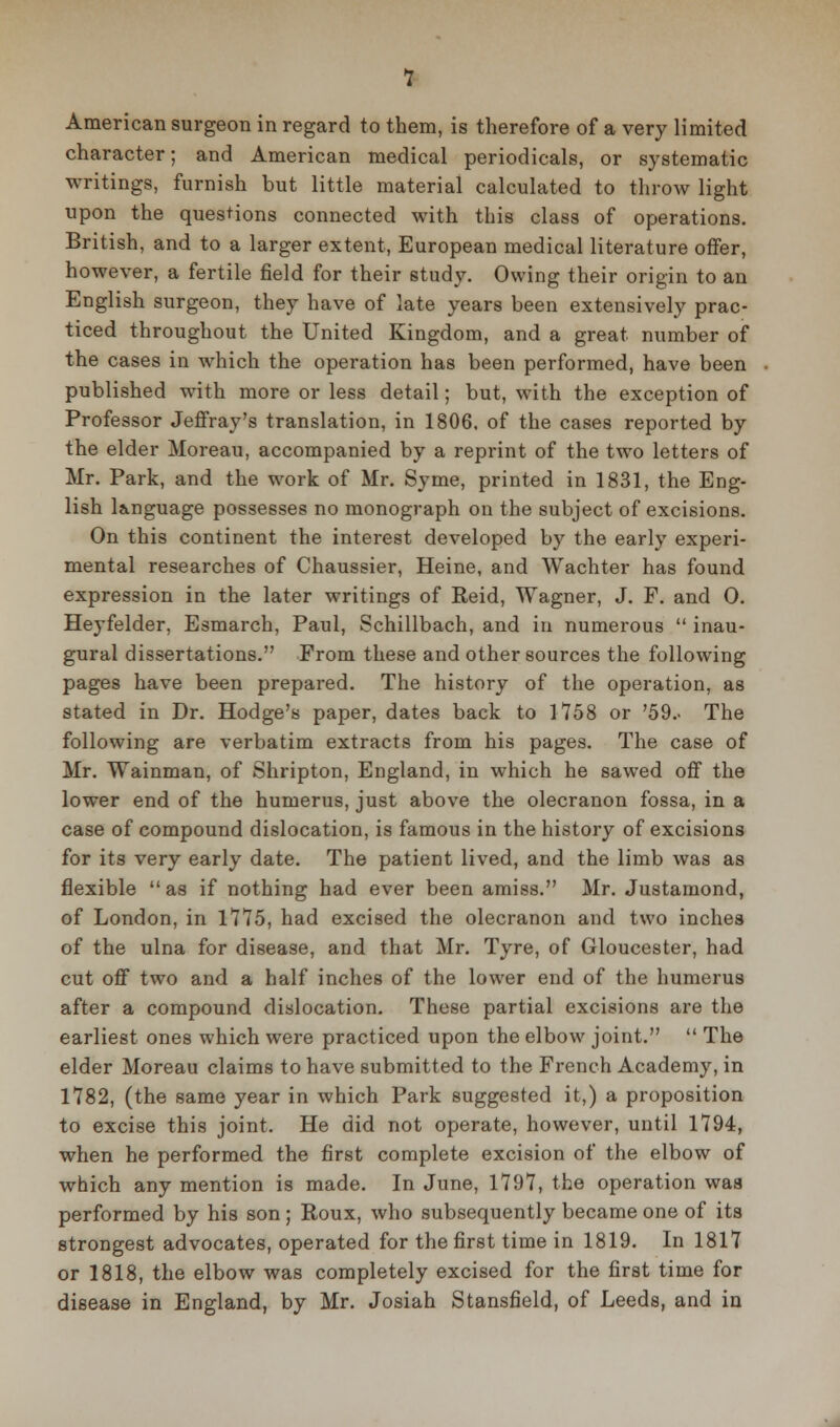 American surgeon in regard to them, is therefore of a very limited character; and American medical periodicals, or systematic writings, furnish but little material calculated to throw light upon the questions connected with this class of operations. British, and to a larger extent, European medical literature offer, however, a fertile field for their study. Owing their origin to an English surgeon, they have of late years been extensively prac- ticed throughout the United Kingdom, and a great number of the cases in which the operation has been performed, have been published with more or less detail; but, with the exception of Professor Jeffray's translation, in 1806, of the cases reported by the elder Moreau, accompanied by a reprint of the two letters of Mr. Park, and the work of Mr. Syme, printed in 1831, the Eng- lish lainguage possesses no monograph on the subject of excisions. On this continent the interest developed by the early experi- mental researches of Chaussier, Heine, and Wachter has found expression in the later writings of Reid, Wagner, J. F. and 0. Heyfelder, Esmarch, Paul, Schillbach, and in numerous  inau- gural dissertations. From these and other sources the following pages have been prepared. The history of the operation, as stated in Dr. Hodge's paper, dates back to 1758 or '59.. The following are verbatim extracts from his pages. The case of Mr. Wainman, of Shripton, England, in which he sawed off the lower end of the humerus, just above the olecranon fossa, in a case of compound dislocation, is famous in the history of excisions for its very early date. The patient lived, and the limb was as flexible  as if nothing had ever been amiss. Mr. Justamond, of London, in 1775, had excised the olecranon and two inches of the ulna for disease, and that Mr. Tyre, of Gloucester, had cut off two and a half inches of the lower end of the humerus after a compound dislocation. These partial excisions are the earliest ones which were practiced upon the elbow joint.  The elder Moreau claims to have submitted to the French Academy, in 1782, (the same year in which Park suggested it,) a proposition to excise this joint. He did not operate, however, until 1794, when he performed the first complete excision of the elbow of which any mention is made. In June, 1797, the operation was performed by his son; Roux, who subsequently became one of its strongest advocates, operated for the first time in 1819. In 1817 or 1818, the elbow was completely excised for the first time for disease in England, by Mr. Josiah Stansfield, of Leeds, and in