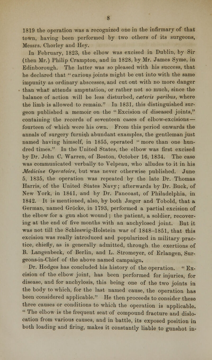 1819 the operation was a recognized one in the infirmary of that town, having been performed by two others of its surgeons, Messrs. Chorley and Hey. In February, 1823, the elbow was excised in Dublin, by Sir (then Mr.) Philip Crampton, and in 1828, by Mr. James Syme, in Edinborough. The latter was so pleased with his success, that he declared that  carious joints might be cut into with the same impunity as ordinary abscesses, and cut out with no more danger than what attends amputation, or rather not so much, since the balance of action will be less disturbed, ccBteris paribus, where the limb is allowed to remain. In 1831, this distinguished sur- geon published a memoir on the  Excision of diseased joints, containing the records of seventeen cases of elbow-excisions — fourteen of which were his own. From this period onwards the annals of surgery furnish abundant exaniples, the gentleman just named having himself, in 1855, operated  more than one hun- dred times. In the United States, the elbow was first excised by Dr. John C. Warren, of Boston, October 16, 1834. The case was communicated verbally to Velpeau, who alludes to it in his Medicine Operafoire, but was never otherwise published. June 5, 1835, the operation was repeated by the late Dr. Thomas Harris, of the United States Navy; afterwards by Dr. Buck, of New York, in 1841, and by Dr. Pancoast, of Philadelphia, in 1842. It is mentioned, also, by both Jasger and Tobold, that a German, named Grocke, in 1793, performed a partial excision of the elbow for a gun shot wound ; the patient, a soldier, recover- ing at the end of five months with an anchylosed joint. But it was not till the Schleswig-Holstein war of 1848-1851, that this excision was really introduced and popularized in military prac- tice, chiefly, as is generally admitted, through the exertions of B. Langenbeck, of Berlin, and L. Stromeyer, of Erlangen, Sur- geons-in-Chief of the above named campaign. Dr. Hodges has concluded his history of the operation.  Ex- cision of the elbow joint, has been performed for injuries, for disease, and for anchylosis, this being one of the two joints in the body to which, for the last named cause, the operation has been considered applicable. He then proceeds to consider these three causes or conditions to whiv^h the operation is applicable.  The elbow is the frequent seat of compound fracture and dislo- cation from various causes, and in battle, its exposed position in both loading and firing, makes it constantly liable to gunshot in-