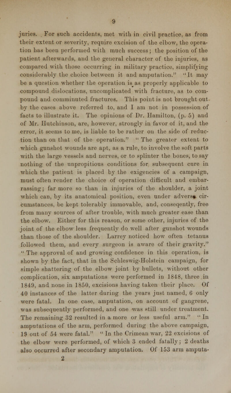 juries. . For such accidents, met with in civil practice, as from their extent or severity, require excision of the elbow, the opera- tion has been performed with much success ; the position of the patient afterwards, and the general character of the injuries, as compared with those occurring in military practice, simplifying considerably the choice between it and amputation. It may be a question whether the operation is as properly applicable to compound dislocations, uncomplicated with fracture, as to com- pound and comminuted fractures. This point is not brought out by the cases above referred to, and I am not in possession of facts to illustrate it. The opinions of Dr. Hamilton, (p. 5) and of Mr. Hutchinson, are, however, strongly in favor of it, and the error, it seems to me, is liable to be rather on the side of reduc- tion than on that of the operation.  The greater extent to which gunshot wounds are apt, as a rule, to involve the soft parts with the large vessels and nerves, or to splinter the bones, to say nothing of the unpropitious conditions for subsequent cure in which the patient is placed by the exigencies of a campaign, must often render the choice of operation difficult and embar- rassing; far more so than in injuries of the shoulder, a joint which can, by its anatomical position, even under adverst- cir- cumstances, be kept tolerably immovable, and, conseqently, free from many sources of after trouble, with much greater ease than the elbow. Either for this reason, or some other, injuries of the joint of the elbow less frequently do well after gunshot wounds than those of the shoulder. Larrey noticed how often tetanus followed them, and every surgeon is aware of their gravity.  The approval of and growing confidence in this operation, is shown by the fact, that in the Schleswig-Holstein campaign, for simple shattering of the elbow joint by bullets, without other complication, six amputations were performed in 1848, three in 1849, and none in 1850, excisions having taken their place. Of 40 instances of the latter during the years just named, 6 only were fatal. In one case, amputation, on account of gangrene, w^as subsequently performed, and one was still under treatment. The remaining 32 resulted in a more or less useful arm.  In amputations of the arm, performed during the above campaign, 19 out of 54 were fatal.  In the Crimean war, 22 excisions of the elbow were performed, of which 3 ended fatally; 2 deaths also occurred after secondary amputation. Of 153 arm amputa- 2