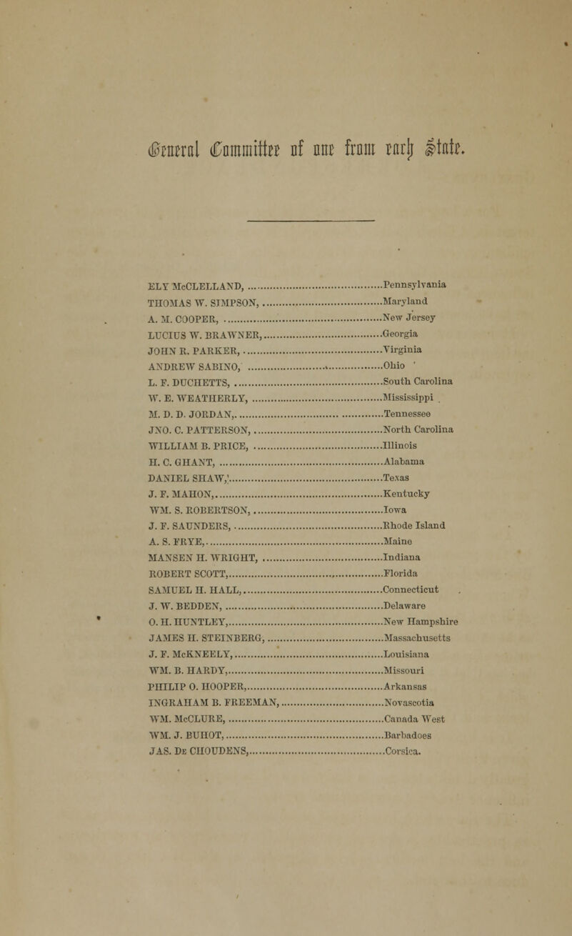 dtaral Cnmmtto nf nnc from rnrlj Itntr. ELY McCLELLAND, Pennsylvania THOMAS W. SIMPSON, Maryland A. M. COOPER, New Jersey LUCIUS W. BRAWNER, Georgia JOHN R.PARKER, Virginia ANDREW 8ABINO, Ohio L. F. DUCIIETTS, South Carolina W. E. WEATIIERLY, Mississippi M. D. D. JORDAN, Tennessee JNO. C. PATTERSON, North Carolina WILLIAM B. PRICE, Illinois H. C. GHANT, Alabama DANIEL SHAW,' Texas J. F. MAUON, Kentucky WM. S. ROBERTSON, Iowa J. F. SAUNDERS, Rhode Island A. S. FRYE, Maino MAXSEN II. WRIGHT, Indiana ROBERT SCOTT, Florida SAMUEL H. HALL, Connecticut J. W. BEDDEN, Delaware 0. II. HUNTLEY, New Hampshire JAMES II. STEINBERG, Massachusetts J. F. McKNEELY, Louisiana WM. B.HARDY, Missouri PHILIP 0. HOOPER, Arkansas INGRAHAM B. FREEMAN, Novascotia WM. McCLURE Canada West WM. J. BUHOT, Barbadoes J AS. De CUOUDENS, Corsica.