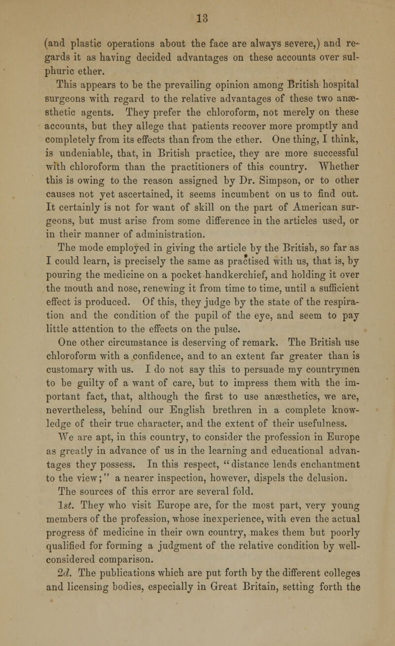 (and plastic operations about the face are always severe,) and re- gards it as having decided advantages on these accounts over sul- phuric ether. This appears to be the prevailing opinion among British hospital surgeons with regard to the relative advantages of these two anae- sthetic agents. They prefer the chloroform, not merely on these accounts, but they allege that patients recover more promptly and completely from its effects than from the ether. One thing, I think, is undeniable, that, in British practice, they are more successful with chloroform than the practitioners of this country. Whether this is owing to the reason assigned by Dr. Simpson, or to other causes not yet ascertained, it seems incumbent on us to find out. It certainly is not for want of skill on the part of American sur- geons, but must arise from some difference in the articles used, or in their manner of administration. The mode employed in giving the article by the British, so far as I could learn, is precisely the same as practised with us, that is, by pouring the medicine on a pocket handkerchief, and holding it over the mouth and nose, renewing it from time to time, until a sufficient effect is produced. Of this, they judge by the state of the respira- tion and the condition of the pupil of the eye, and seem to pay little attention to the effects on the pulse. One other circumstance is deserving of remark. The British use chloroform with a confidence, and to an extent far greater than is customary with us. I do not say this to persuade my countrymen to be guilty of a want of care, but to impress them with the im- portant fact, that, although the first to use anaesthetics, we are, nevertheless, behind our English brethren in a complete know- ledge of their true character, and the extent of their usefulness. We are apt, in this country, to consider the profession in Europe as greatly in advance of us in the learning and educational advan- tages they possess. In this respect,  distance lends enchantment to the view; a nearer inspection, however, dispels the delusion. The sources of this error are several fold. 1st. They who visit Europe are, for the most part, very young members of the profession, whose inexperience, with even the actual progress of medicine in their own country, makes them but poorly qualified for forming a judgment of the relative condition by well- considered comparison. 2d. The publications which are put forth by the different colleges and licensing bodies, especially in Great Britain, setting forth the