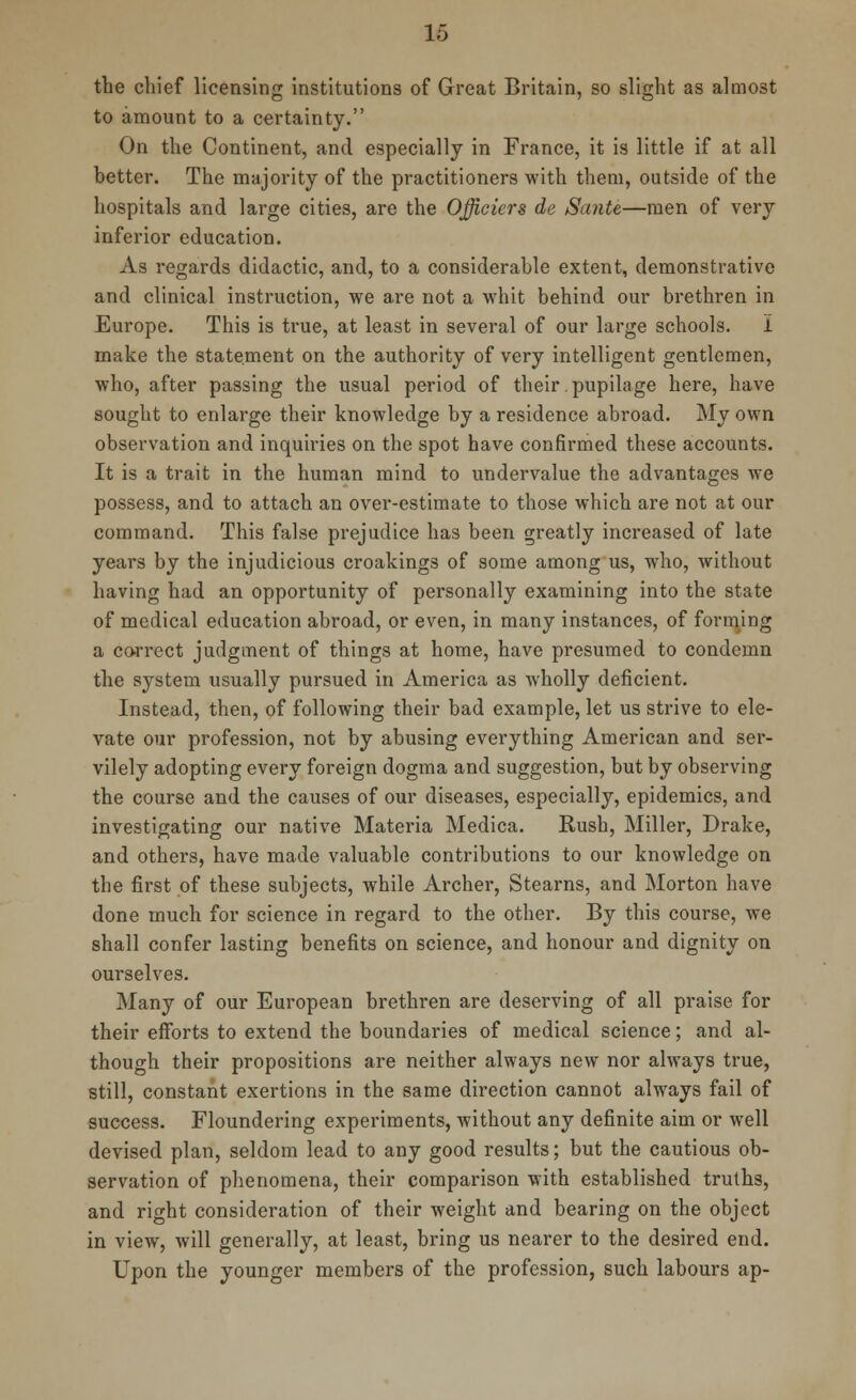 the chief licensing institutions of Great Britain, so slight as almost to amount to a certainty. On the Continent, and especially in France, it is little if at all better. The majority of the practitioners with them, outside of the hospitals and large cities, are the Officiers de Sante—men of very inferior education. As regards didactic, and, to a considerable extent, demonstrative and clinical instruction, we are not a whit behind our brethren in Europe. This is true, at least in several of our large schools. I make the statement on the authority of very intelligent gentlemen, who, after passing the usual period of their. pupilage here, have sought to enlarge their knowledge by a residence abroad. My own observation and inquiries on the spot have confirmed these accounts. It is a trait in the human mind to undervalue the advantages we possess, and to attach an over-estimate to those which are not at our command. This false prejudice has been greatly increased of late years by the injudicious croakings of some among us, who, without having had an opportunity of personally examining into the state of medical education abroad, or even, in many instances, of forming a correct judgment of things at home, have presumed to condemn the system usually pursued in America as wholly deficient. Instead, then, of following their bad example, let us strive to ele- vate our profession, not by abusing everything American and ser- vilely adopting every foreign dogma and suggestion, but by observing the course and the causes of our diseases, especially, epidemics, and investigating our native Materia Medica. Rush, Miller, Drake, and others, have made valuable contributions to our knowledge on the first of these subjects, while Archer, Stearns, and Morton have done much for science in regard to the other. By this course, we shall confer lasting benefits on science, and honour and dignity on ourselves. Many of our European brethren are deserving of all praise for their efforts to extend the boundaries of medical science; and al- though their propositions are neither always new nor always true, still, constant exertions in the same direction cannot always fail of success. Floundering experiments, without any definite aim or well devised plan, seldom lead to any good results; but the cautious ob- servation of phenomena, their comparison with established truths, and right consideration of their weight and bearing on the object in view, will generally, at least, bring us nearer to the desired end. Upon the younger members of the profession, such labours ap-