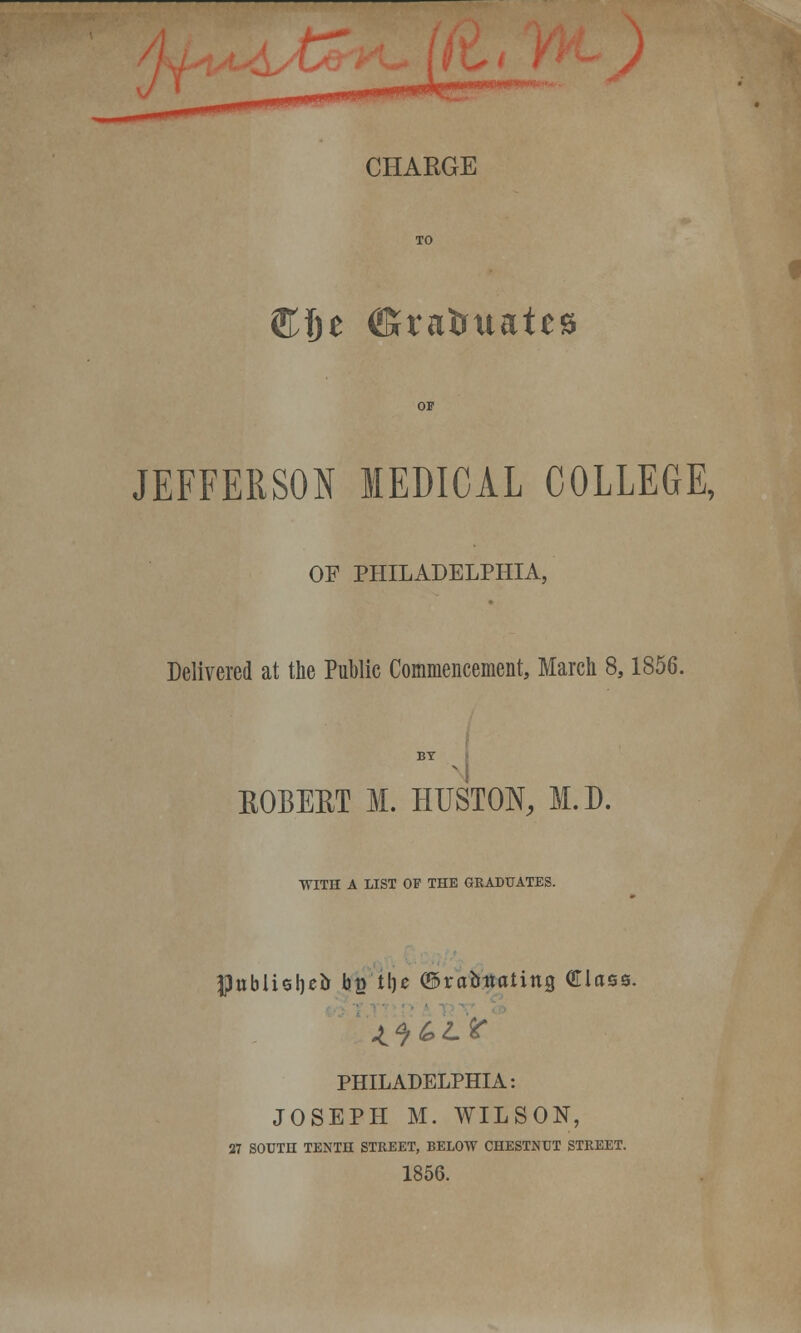 CHARGE €in (ffivafcttates JEFFERSON MEDICAL COLLEGE, OF PHILADELPHIA, Delivered at the Public Commencement, March 8,1856. BY KOBERT M. HUSTON, M.D. WITH A LIST OF THE GRADUATES. $itblisl)*& be t!)e ©rabitaling GTlase. PHILADELPHIA: JOSEPH M. WILSON, 27 SOUTH TENTH STREET, BELOW CHESTNUT STREET. 1856.