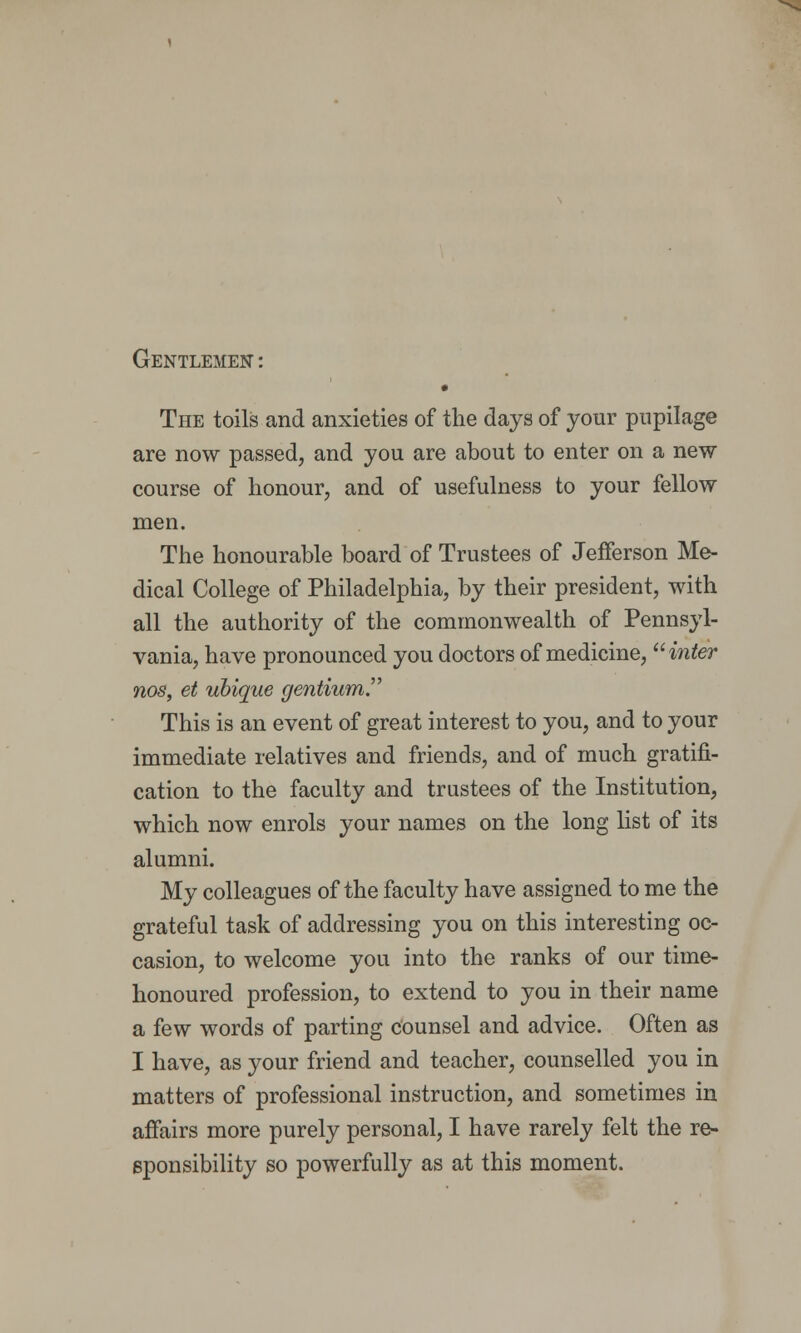 Gentlemen : • The toils and anxieties of the days of your pupilage are now passed, and you are about to enter on a new course of honour, and of usefulness to your fellow men. The honourable board of Trustees of Jefferson Me- dical College of Philadelphia, by their president, with all the authority of the commonwealth of Pennsyl- vania, have pronounced you doctors of medicine, inter nos, et ubique gentium. This is an event of great interest to you, and to your immediate relatives and friends, and of much gratifi- cation to the faculty and trustees of the Institution, which now enrols your names on the long list of its alumni. My colleagues of the faculty have assigned to me the grateful task of addressing you on this interesting oc- casion, to welcome you into the ranks of our time- honoured profession, to extend to you in their name a few words of parting counsel and advice. Often as I have, as your friend and teacher, counselled you in matters of professional instruction, and sometimes in affairs more purely personal, I have rarely felt the re- sponsibility so powerfully as at this moment.