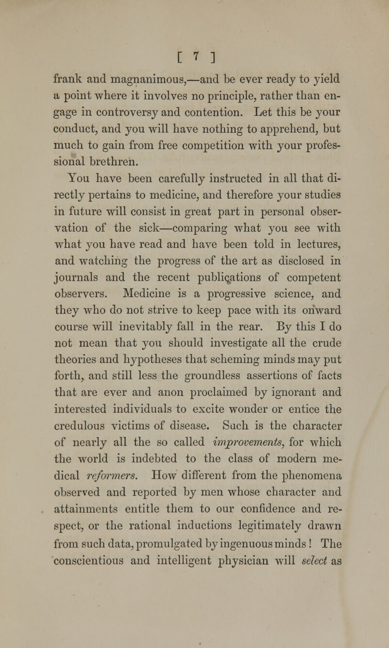 frank and magnanimous,—and be ever ready to yield a point where it involves no principle, rather than en- gage in controversy and contention. Let this be your conduct, and you will have nothing to apprehend, but much to gain from free competition with your profes- sional brethren. You have been carefully instructed in all that di- rectly pertains to medicine, and therefore your studies in future will consist in great part in personal obser- vation of the sick—comparing what you see with what you have read and have been told in lectures, and watching the progress of the art as disclosed in journals and the recent publications of competent observers. Medicine is a progressive science, and they who do not strive to keep pace with its onward course will inevitably fall in the rear. By this I do not mean that you should investigate all the crude theories and hypotheses that scheming minds may put forth^ and still less the groundless assertions of facts that are ever and anon proclaimed by ignorant and interested individuals to excite wonder or entice the credulous victims of disease. Such is the character of nearly all the so called improvements, for which the world is indebted to the class of modern me- dical refoiiners. How different from the phenomena observed and reported by men whose character and attainments entitle them to our confidence and re- spect, or the rational inductions legitimately drawn from such data, promulgated by ingenuous minds! The conscientious and intelligent physician will select as