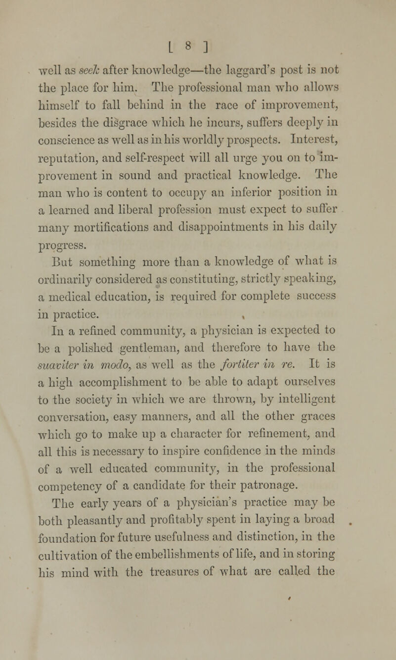 well as seek after knowledge—the laggard's post is not the place for him. The professional man who allows himself to fall behind in the race of improvement, besides the disgrace which he incurs, suffers deeply in conscience as well as in his worldly prospects. Interest, reputation, and self-respect will all urge you on to im- provement in sound and practical knowledge. The man who is content to occupy an inferior position in a learned and liberal profession must expect to suffer many mortifications and disappointments in his daily progress. But something more than a knowledge of what is ordinarily considered as constituting, strictly speaking, a medical education, is required for complete success in practice. , In a refined community, a physician is expected to be a polished gentleman, and therefore to have the suaviter in modo, as well as the fortiter in re. It is a high accomplishment to be able to adapt ourselves to the society in which we are thrown, by intelligent conversation, easy manners, and all the other graces which go to make up a character for refinement, and all this is necessary to inspire confidence in the minds of a well educated community, in the professional competency of a candidate for their patronage. The early years of a physician's practice may be both pleasantly and profitably spent in laying a broad foundation for future usefulness and distinction, in the cultivation of the embellishments of life, and in storing his mind with the treasures of what are called the