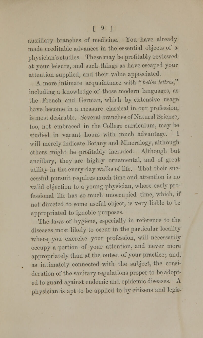 auxiliary branches of medicine. You have already made creditable advances in the essential objects of a physician's studies. These may be profitably reviewed at your leisure, and such things as have escaped your attention supplied, and their value appreciated. A more intimate acquaintance with  belles lettres including a knowledge of those modern languages, as the French and German, which by extensive usage have become in a measure classical in our profession, is most desirable. Several branches of Natural Science, too, not embraced in the College curriculum, may be studied in vacant hours with much advantage. I will merely indicate Botany and Mineralogy, although others might be profitably included. Although but ancillary, they are highly ornamental, and of great utility in the every-day walks of life. That their suc- cessful pursuit requires much time and attention is no valid objection to a young physician, whose early pro- fessional life has so much unoccupied time, which, if not directed to some useful object, is very liable to be appropriated to ignoble purposes. The laws of hygiene, especially in reference to the diseases most likely to occur in the particular locality where you exercise your profession, will necessarily occupy a portion of your attention, and never more appropriately than at the outset of your practice; and, as intimately connected with the subject, the consi- deration of the sanitary regulations proper to be adopt- ed to guard against endemic and epidemic diseases. A physician is apt to be applied to by citizens and legis-