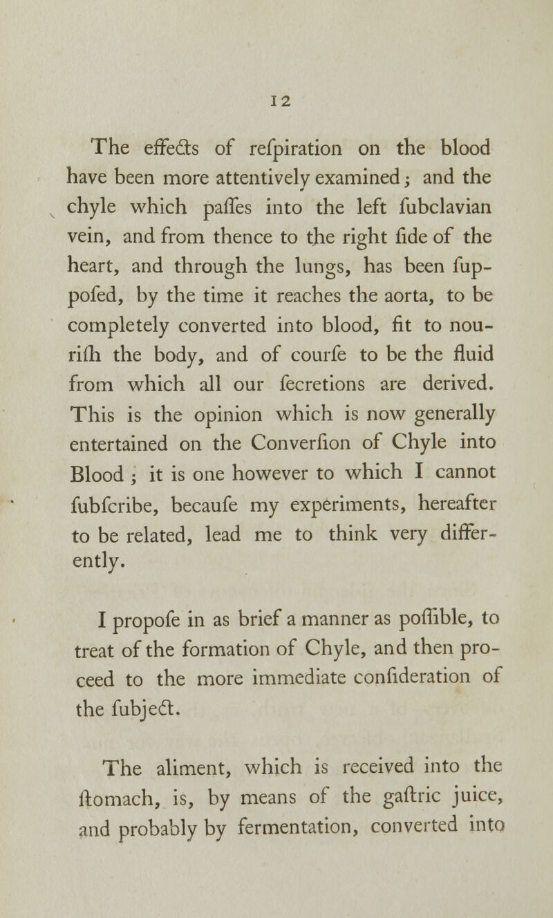 The effe&s of refpiration on the blood have been more attentively examined; and the chyle which paffes into the left fubclavian vein, and from thence to the right fide of the heart, and through the lungs, has been fup- pofed, by the time it reaches the aorta, to be completely converted into blood, fit to nou- rifh the body, and of courfe to be the fluid from which all our fecretions are derived. This is the opinion which is now generally entertained on the Converfion of Chyle into Blood -y it is one however to which I cannot fubfcribe, becaufe my experiments, hereafter to be related, lead me to think very differ- ently. I propofe in as brief a manner as poffible, to treat of the formation of Chyle, and then pro- ceed to the more immediate confideration of the fubjecl:. The aliment, which is received into the ftomach, is, by means of the gaftric juice, and probably by fermentation, converted into