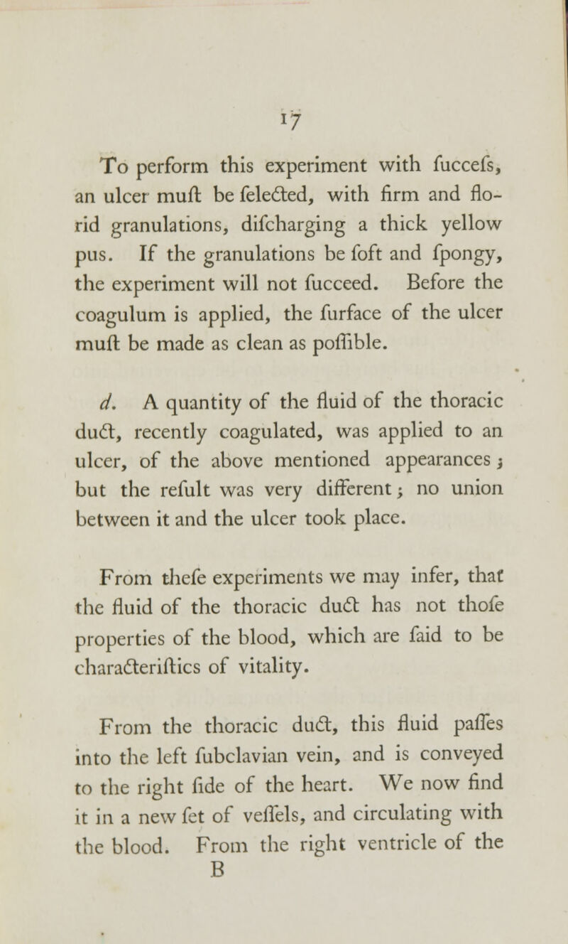 To perform this experiment with fuccefs, an ulcer muft be felected, with firm and flo- rid granulations, difcharging a thick yellow pus. If the granulations be foft and fpongy, the experiment will not fucceed. Before the coagulum is applied, the furface of the ulcer muft be made as clean as poffible. d. A quantity of the fluid of the thoracic duel:, recently coagulated, was applied to an ulcer, of the above mentioned appearances t but the refult was very different; no union between it and the ulcer took place. From thefe experiments we may infer, that the fluid of the thoracic duel; has not thofe properties of the blood, which are faid to be characteriftics of vitality. From the thoracic duel, this fluid palTes into the left fubclavian vein, and is conveyed to the right fide of the heart. We now find it in a new fet of veiTels, and circulating with the blood. From the right ventricle of the B