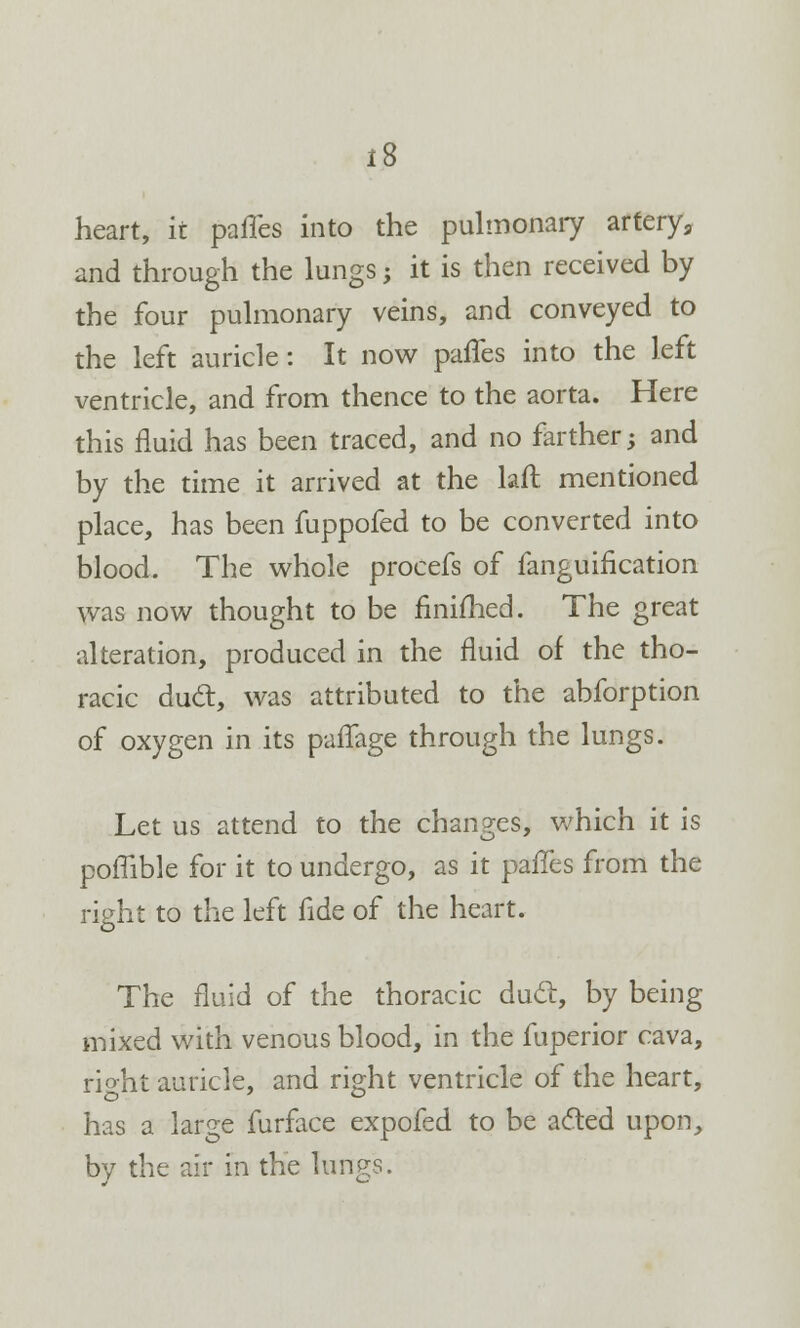 heart, it paries into the pulmonary arterya and through the lungs; it is then received by the four pulmonary veins, and conveyed to the left auricle: It now paries into the left ventricle, and from thence to the aorta. Here this fluid has been traced, and no farther -y and by the time it arrived at the lafl mentioned place, has been fuppofed to be converted into blood. The whole procefs of fanguification was now thought to be finiihed. The great alteration, produced in the fluid of the tho- racic duel, was attributed to the abforption of oxygen in its paflage through the lungs. Let us attend to the changes, which it is poffible for it to undergo, as it paries from the right to the left fide of the heart. The fluid of the thoracic duel, by being mixed with venous blood, in the fuperior cava, rio-ht auricle, and right ventricle of the heart, has a large furface expofed to be acted upon, by the air in the lungs.