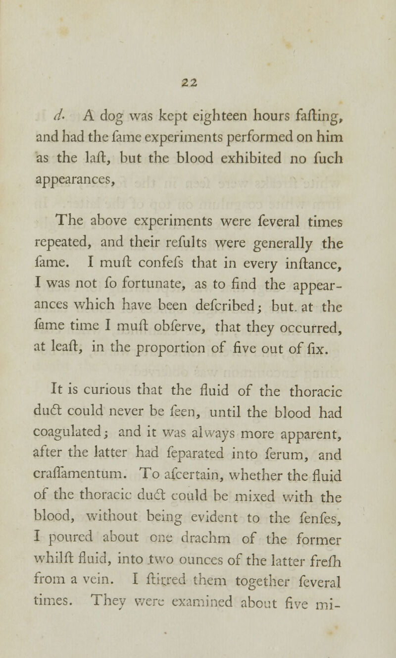 d. A dog was kept eighteen hours failing, and had the fame experiments performed on him as the laft, but the blood exhibited no fuch appearances, The above experiments were feveral times repeated, and their refults were generally the fame. I mull confefs that in every inflance, I was not fo fortunate, as to find the appear- ances which have been defcribed; but. at the fame time I muil obferve, that they occurred, at leaft, in the proportion of five out of fix. It is curious that the fluid of the thoracic duel could never be feen, until the blood had coagulated; and it was always more apparent, after the latter had feparated into ferum, and craffamentum. To afcertain, whether the fluid of the thoracic duel: could be mixed with the blood, without being evident to the fenfes, I poured about one drachm of the former whilft fluid, into two ounces of the latter frefh from a vein. I ftirj:ed them together feveral times. They were examined about five mi-