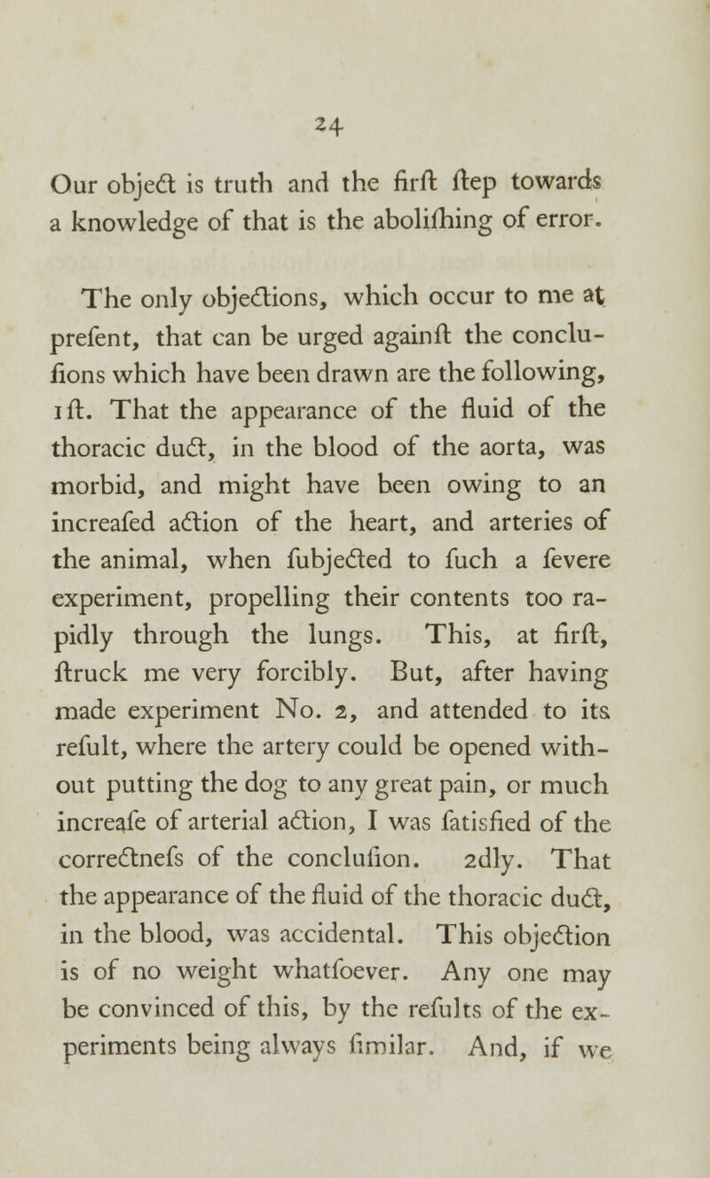 Our object is truth and the firft ftep towards a knowledge of that is the aboliihing of error. The only objections, which occur to me at prefent, that can be urged againft the conclu- fions which have been drawn are the following, i ft. That the appearance of the fluid of the thoracic duel, in the blood of the aorta, was morbid, and might have been owing to an increafed action of the heart, and arteries of the animal, when fubjecled to fuch a fevere experiment, propelling their contents too ra- pidly through the lungs. This, at firft, ftruck me very forcibly. But, after having made experiment No. 2, and attended to its. refult, where the artery could be opened with- out putting the dog to any great pain, or much increafe of arterial action, I was fatisfied of the correctnefs of the conclufion. 2dly. That the appearance of the fluid of the thoracic duct, in the blood, was accidental. This objection is of no weight whatfoever. Any one may be convinced of this, by the refults of the ex- periments being always fimilar. And, if we