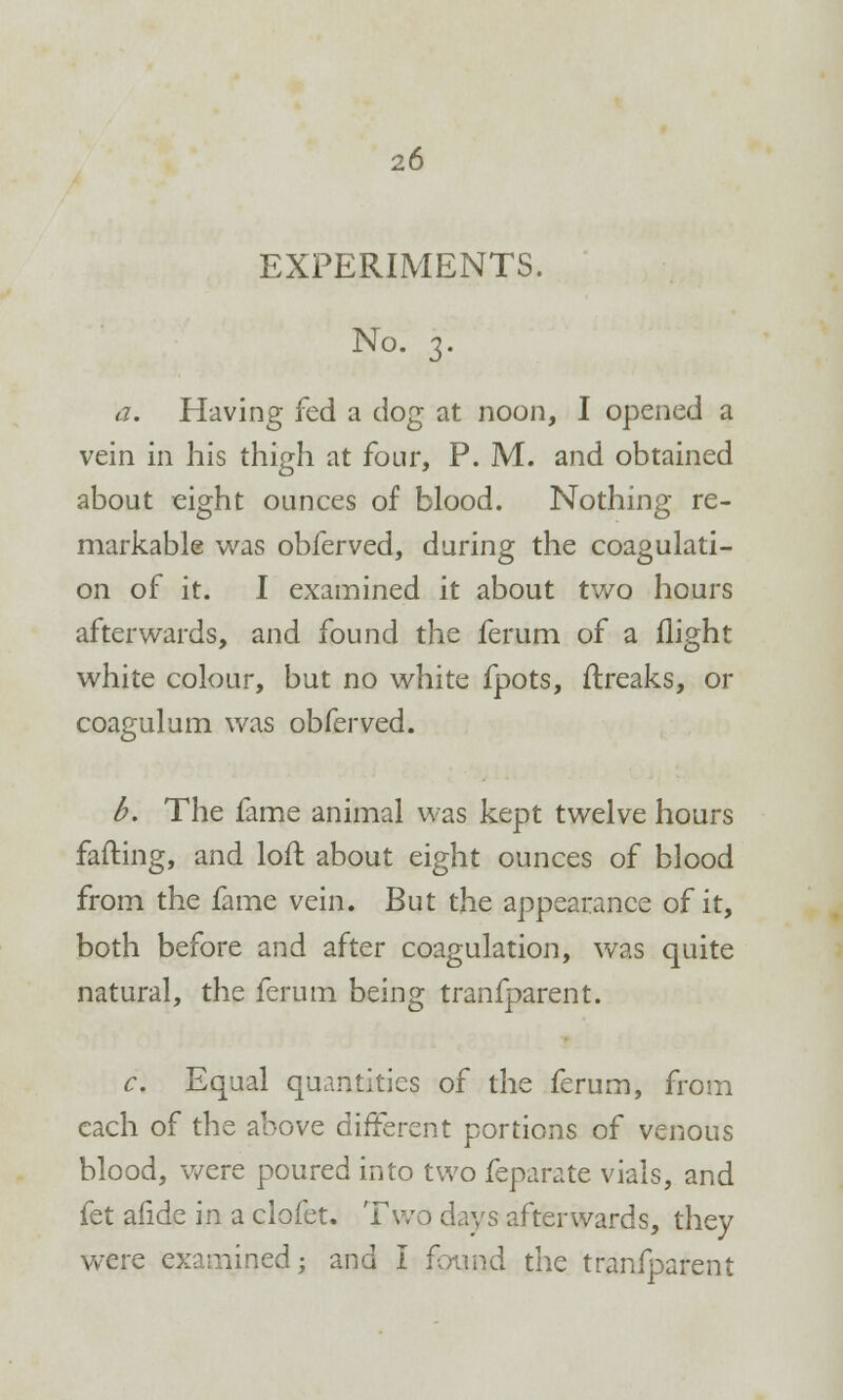 EXPERIMENTS. No. 3. a. Having fed a dog at noon, I opened a vein in his thigh at four, P. M. and obtained about eight ounces of blood. Nothing re- markable was obferved, during the coagulati- on of it. I examined it about two hours afterwards, and found the ferum of a flight white colour, but no white fpots, ftreaks, or coagulum was obferved. b. The fame animal was kept twelve hours fading, and loft about eight ounces of blood from the fame vein. But the appearance of it, both before and after coagulation, was quite natural, the ferum being tranfparent. c. Equal quantities of the ferum, from each of the above different portions of venous blood, were poured into two feparate vials, and fet afide in a clofet. Two days afterwards, they were examined; and I found the tranfparent