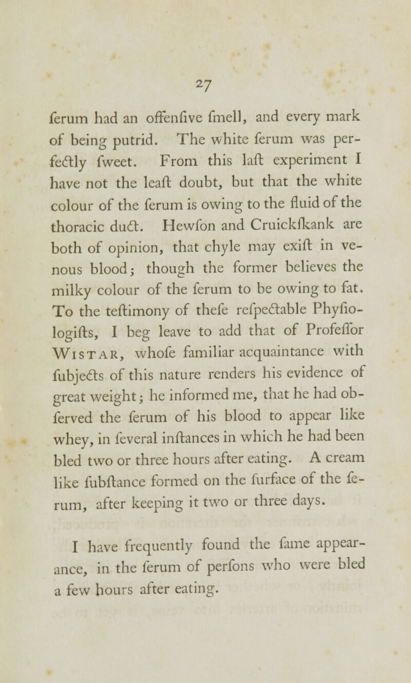 ferum had an offenfive fmell, and every mark of being putrid. The white ferum was per- fectly fweet. From this laft experiment I have not the leaft doubt, but that the white colour of the ferum is owing to the fluid of the thoracic duct. Hewfon and Cruickfkank are both of opinion, that chyle may exift in ve- nous blood; though the former believes the milky colour of the ferum to be owing to fat. To the teftimony of thefe refpectable Phyfio- logifts, I beg leave to add that of Profeflbr Wistar, whofe familiar acquaintance with fubjecls of this nature renders his evidence of great weight; he informed me, that he had ob- ferved the ferum of his blood to appear like whey, in feveral inftances in which he had been bled two or three hours after eating. A cream like fubftance formed on the furface of the fe- rum, after keeping it two or three days. I have frequently found the fame appear- ance, in the ferum of perfons who were bled a few hours after eating.