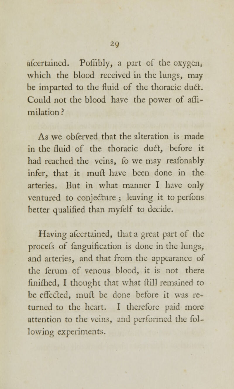 afcertained. Poflibly, a part of the oxygen, which the blood received in the lungs, may be imparted to the fluid of the thoracic duel:. Could not the blood have the power of affi- milation ? As we obferved that the alteration is made in the fluid of the thoracic duel:, before it had reached the veins, fo we may reafonably infer, that it mull have been done in the arteries. But in what manner I have only ventured to conjecture; leaving it to perfons better qualified than myfelf to decide. Having afcertained, that a great part of the procefs of fanguification is done in the lungs, and arteries, and that from the appearance of the ferum of venous blood, it is not there finiihed, I thought that what frill remained to be effected, mull be done before it was re- turned to the heart. I therefore paid more attention to the veins, and performed the fol- lowing experiments.