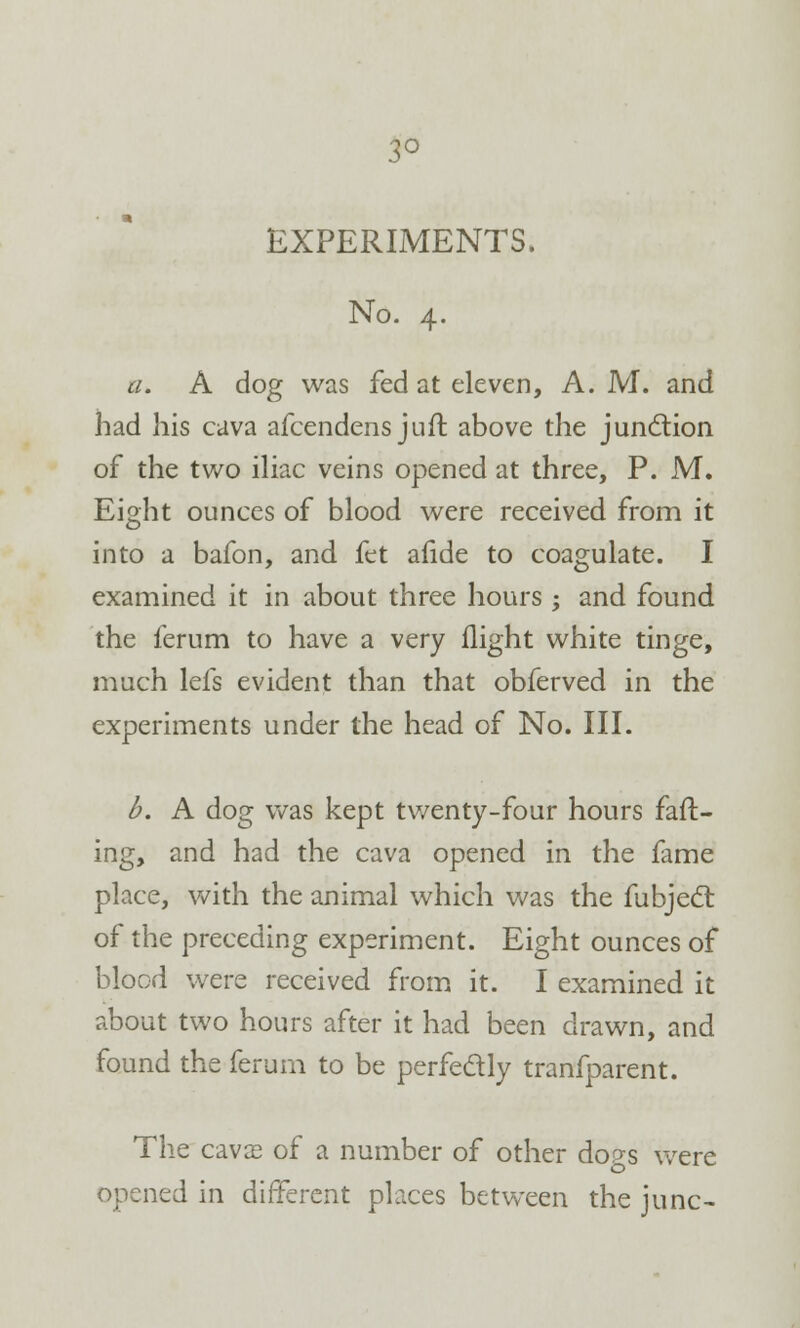 3° EXPERIMENTS. No. 4. a. A dog was fed at eleven, A. M. and had his cava afcendens juft above the junction of the two iliac veins opened at three, P. M. Eight ounces of blood were received from it into a bafon, and fet afide to coagulate. I examined it in about three hours ; and found the ferum to have a very flight white tinge, much lefs evident than that obferved in the experiments under the head of No. III. b. A dog was kept twenty-four hours fad- ing, and had the cava opened in the fame place, with the animal which was the fubjecl: of the preceding experiment. Eight ounces of blood were received from it. I examined it about two hours after it had been drawn, and found the ferum to be perfectly tranfparent. The cava? of a number of other dop-s were opened in different places between the June-