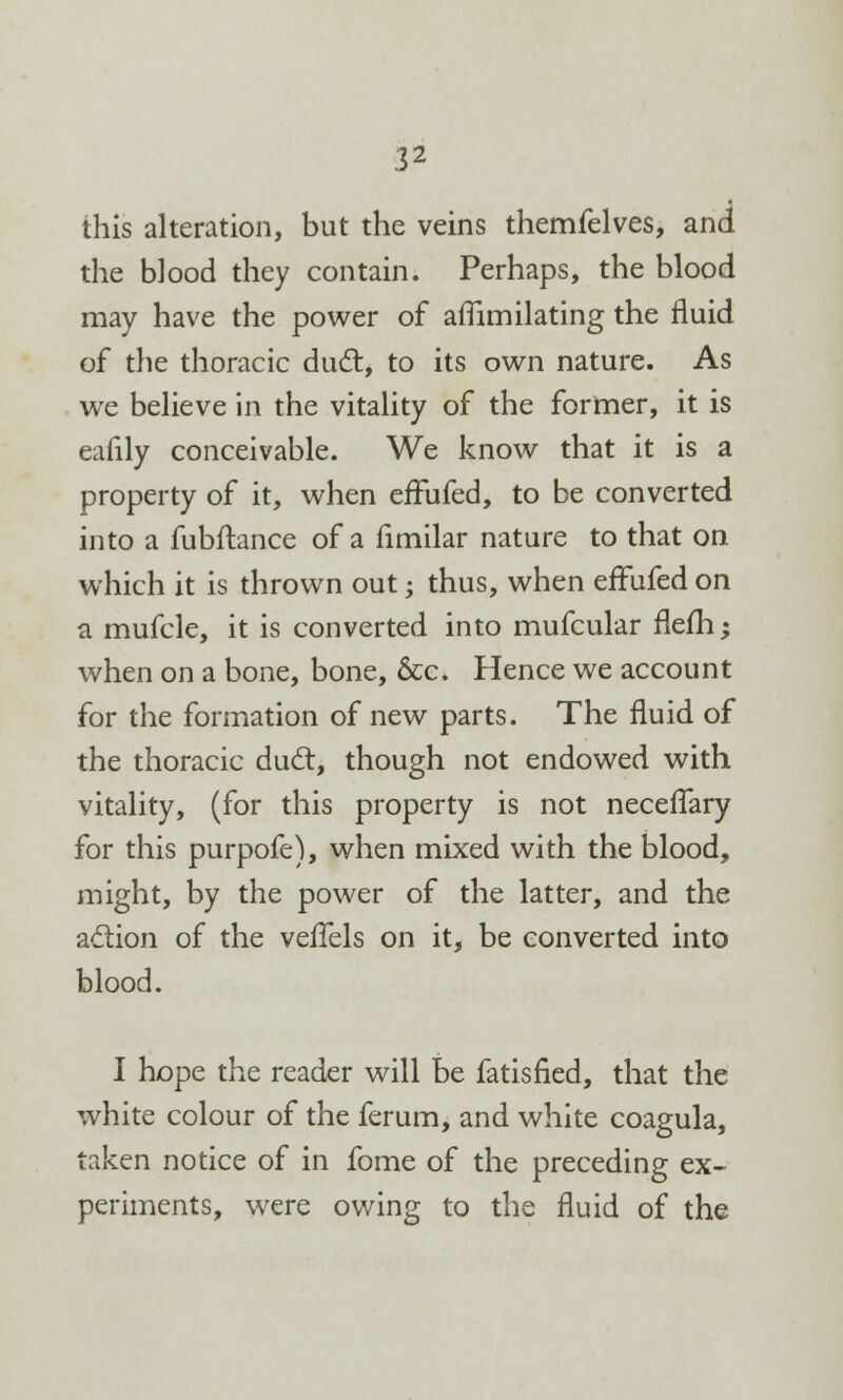 this alteration, but the veins themfelves, and the blood they contain. Perhaps, the blood may have the power of affimilating the fluid of the thoracic duel, to its own nature. As we believe in the vitality of the former, it is eafily conceivable. We know that it is a property of it, when effufed, to be converted into a fubftance of a limilar nature to that on which it is thrown out; thus, when effufed on a mufcle, it is converted into mufcular flefh; when on a bone, bone, &c. Hence we account for the formation of new parts. The fluid of the thoracic duct, though not endowed with vitality, (for this property is not neceflary for this purpofe), when mixed with the blood, might, by the power of the latter, and the action of the vefTels on it, be converted into blood. I hope the reader will be fatisfied, that the white colour of the ferum, and white coagula, taken notice of in fome of the preceding ex- periments, were owing to the fluid of the