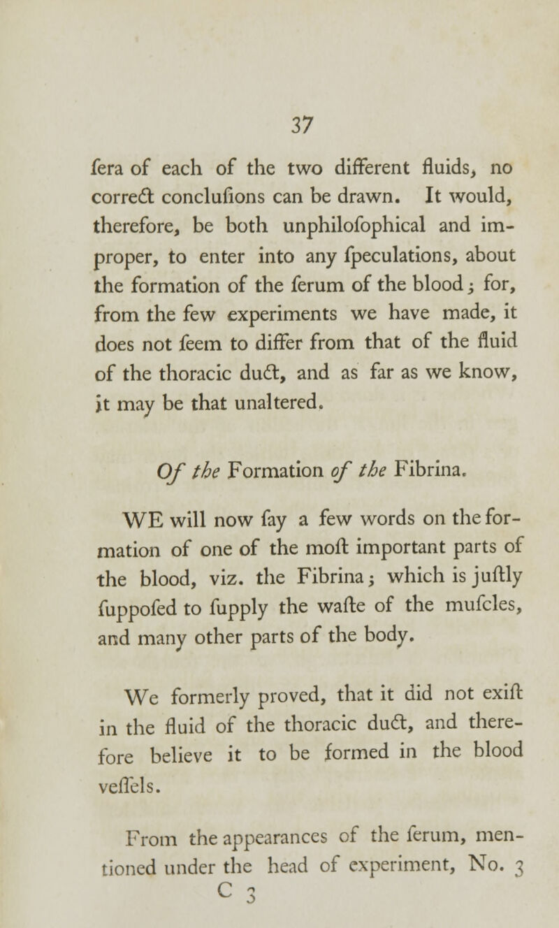 fera of each of the two different fluids, no correct: conclufions can be drawn. It would, therefore, be both unphilofophical and im- proper, to enter into any fpeculations, about the formation of the ferum of the blood -, for, from the few experiments we have made, it does not feem to differ from that of the fluid of the thoracic duel:, and as far as we know, it may be that unaltered. Of the Formation of the Fibrina. WE will now fay a few words on the for- mation of one of the moft important parts of the blood, viz. the Fibrina; which is juftly fuppofed to fupply the watte of the mufcles, and many other parts of the body. We formerly proved, that it did not exift in the fluid of the thoracic dud:, and there- fore believe it to be formed in the blood vefTels. From the appearances of the ferum, men- tioned under the head of experiment, No. 3 C 7