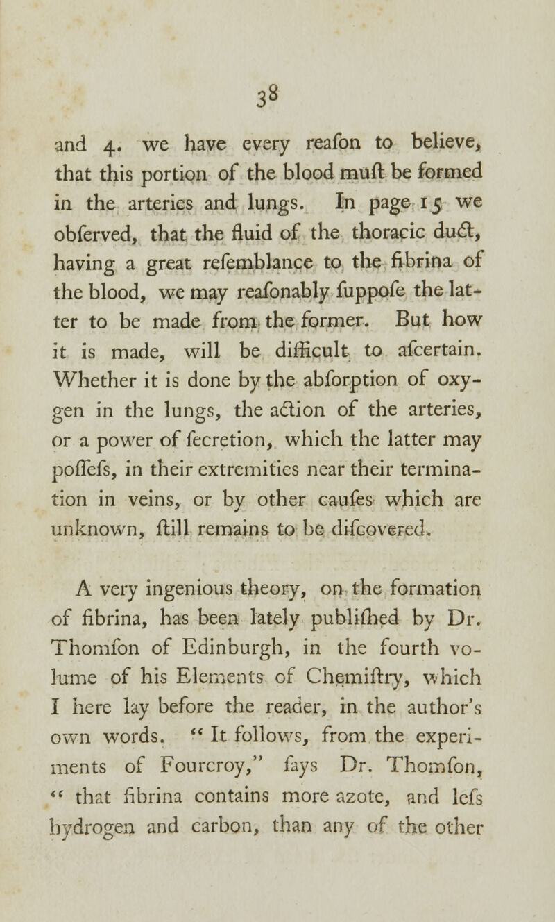 and 4. we have every reafon to believe, that this portion of the blood mutt be formed in the arteries and lungs. In page 15 we obferved, that the fluid of the thoracic duel:, having a great refemblance to the fibrina of the blood, we may reafonably fuppofe the lat- ter to be made from the former. But how it is made, will be difficult to afcertain. Whether it is done by the abforption of oxy- gen in the lungs, the action of the arteries, or a power of fecretion, which the latter may poflefs, in their extremities near their termina- tion in veins, or by other caufes which are unknown, ftill remains to be difcovered. A very ingenious theory, on the formation of fibrina, has been lately publifhed by Dr. Thomfon of Edinburgh, in the fourth vo- lume of his Elements of Chemiftry, which I here lay before the reader, in the author's own words.  It follows, from the experi- ments of Fourcroy, fays Dr. Thomfon,  that fibrina contains more azote, and lefs hydrogen and carbon, than any of the other