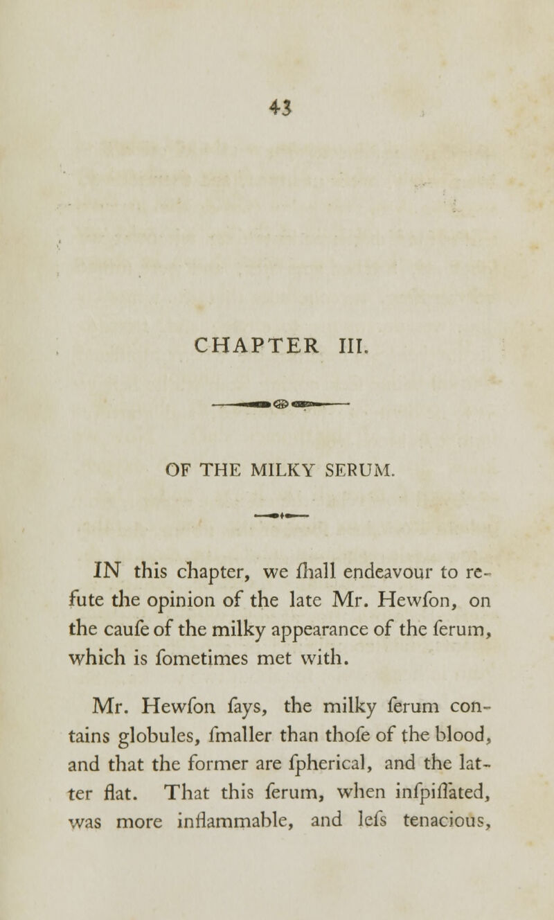 CHAPTER III. OF THE MILKY SERUM. IN this chapter, we fhall endeavour to re- fute the opinion of the late Mr. Hevvfon, on the caufe of the milky appearance of the ferum, which is fometimes met with. Mr. Hewfon fays, the milky ferum con- tains globules, fmaller than thofe of the blood, and that the former are fpherical, and the lat- ter flat. That this ferum, when infpiflated, was more inflammable, and lefs tenacious,