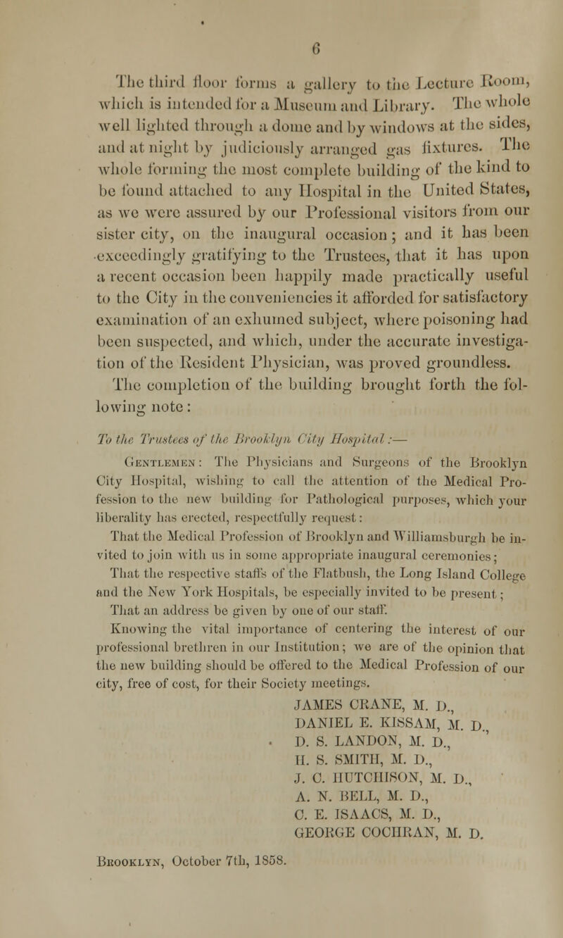 The third floor forms a gallery to the Lecture Boom, which is intended for a Museum and Library. The whole well lighted through a dome and by windows at the sides, and at night by judiciously arranged gas fixtures. The whole forming the most complete building of the kind to be found attached to any Hospital in the United States, as we were assured by our Professional visitors from our sister city, on the inaugural occasion ; and it has been •exceedingly gratifying to the Trustees, that it has upon a recent occasion been happily made practically useful to the City in the conveniencies it afforded for satisfactory examination of an exhumed subject, where poisoning had been suspected, and which, under the accurate investiga- tion of the Resident Physician, was proved groundless. The completion of the building brought forth the fol- lowing note: To the Trustees of the Brooklyn City Hospital:— Gentlemen: The Physicians and Surgeons of the Brooklyn City Hospital, wishing to call the attention of the Medical Pro- fession to the new building for Pathological purposes, which your liberality has erected, respectfully request: Thattbe Medical Profession of Brooklyn and WiUiamsburgh be in- vited to join with us in some appropriate inaugural ceremonies; That the respective stall's of the Flatbush, the Long Island College and the New York Hospitals, be especially invited to be present; That an address be given by one of our stab*. Knowing the vital importance of centering the interest of our professional brethren in our Institution; we are of the opinion that the new building should be offered to the Medical Profession of our city, free of cost, for their Society meetings. JAMES CPvANE, M. D., DANJEL E. KISSAM, M. D., . D. S. LANDON, M. D., II. S. SMITH, M. D., J. 0. HUTCHISON, M. L)., A. N. BELL, M. D., C. E. ISAACS, M. JJ., GEORGE COCIIPvAN, M. Jj. Bkooklyn, October 7th, 1858.