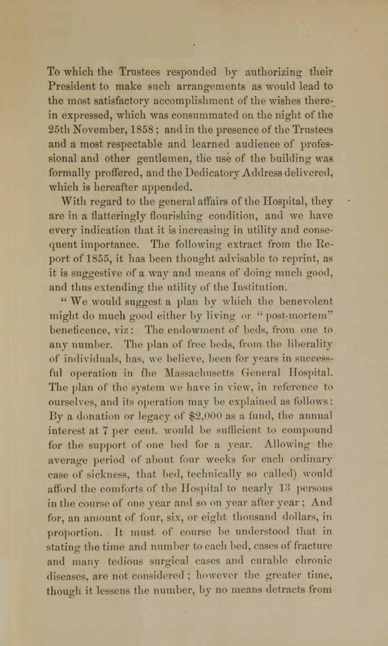 To which the Trustees responded by authorizing their President to make such arrangements as would lead to the most satisfactory accomplishment of the wishes there- in expressed, which was consummated on the night of the 25th November, 1858 ; and in the presence of the Trustees and a most respectable and learned audience of profes- sional and other gentlemen, the use of the building was formally proffered, and the Dedicatory Address delivered, which is hereafter appended. With regard to the general affairs of the Hospital, they are in a flatteringly flourishing condition, and we have every indication that it is increasing in utility and conse- quent importance. The following extract from the Re- port of 1855, it has been thought advisable to reprint, as it is suggestive of a way and moans of doing much good, and thus extending the utility of the Institution.  We would suggest a plan by which the benevolent might do much good either by living or  postmortem beneficence, viz: The endowment of beds, from one to any number. The plan of free beds, from the liberality of individuals, has, wo believe, been for years in success- ful operation in the Massachusetts General Hospital. The plan of the system we have in view, in reference to ourselves, and its operation may be explained as follows: 13y a donation or legacy of $2,000 as a fund, the annual interest at 7 per cent, would be sufficient to compound for the support of one bed for a year. Allowing tin- average period of about tour weeks for each ordinary case of sickness, that bed, technically so called) would afford the comforts of the Hospital to nearly 13 persons in the course of one year and so on year after year ; And for, an amount of four, six, or eight, thousand dollars, in proportion. It must of course be understood that in stating the time and number to each bod, cases of fracture and many tedious surgical cases and curable chronic diseases, are not considered ; however the greater time, though it lessens the number, by no means detracts from