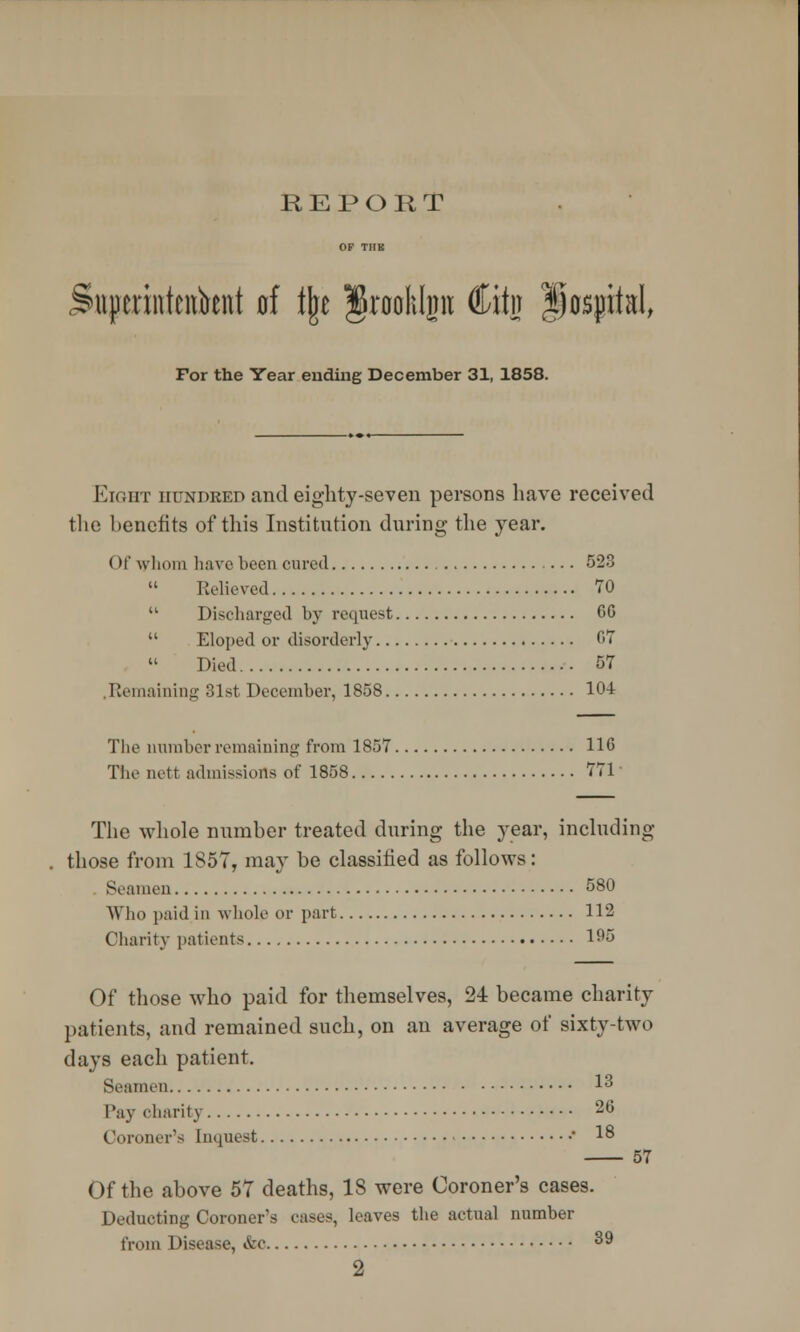 REPORT niperintcnbent d % Jrooklp fiitn Hospital, For the Year ending December 31, 1858. Eight hundred and eighty-seven persons have received the benefits of this Institution during the year. (>!' whom have been cured 523 Relieved 70  Discharged by request CC  Eloped or disorderly fit Died 57 Remaining 31st December, 1858 104 The number remaining from 1857 110 The nett admissions of 1858 771 The whole number treated during the year, including those from 1857, may be classified as follows: Seamen 580 Who paid in whole or part 112 Charity patients lf>5 Of those who paid for themselves, 24 became charity patients, and remained such, on an average of sixty-two days each patient. Seamen 13 Pay charity 26 Coroner's [nquest ■ 18 57 ()f the above 57 deaths, 18 were Coroner's cases. Deducting Coroner's eases, leaves the actual number from 1 disease, &c 39 2