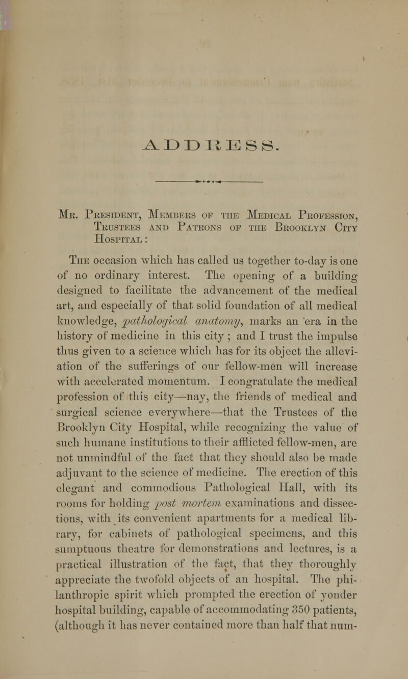 ADDIi JESS. Mk. President, Members of the Medical Profession, Trustees and Patrons of tile Brooklyn City Hospital : The occasion which has called us together to-day is one of no ordinary interest. The opening of a building designed to facilitate the advancement of the medical art, and especially of that solid foundation of all medical knowledge, pathological anatomy^ marks an 'era in the history of medicine in this city ; and I trust the impulse thus given to a science which has for its object the allevi- ation of the sufferings of our fellow-men will increase with accelerated momentum. I congratulate the medical profession of this city—nay, the friends of medical and surgical science everywhere—that the Trustees of the Brooklyn City Hospital, while recognizing the value of such humane institutions to their afflicted fellow-men, are not unmindful of the fact that they should also be made adjuvant to the science of medicine. The erection of this elegant and commodious Pathological Hall, with its rooms for holding post mortem examinations and dissec- tions, with its convenient apartments for a medical lib- rary, for cabinets of pathological specimens, and this sumptuous theatre for demonstrations and lectures, is a practical illustration of the fact, that they thoroughly appreciate the twofold objects of an hospital. The phi- lanthropic spirit which prompted the erection of yonder hospital building, capable of accommodating 350 patients, (although it has never contained more than half that num-