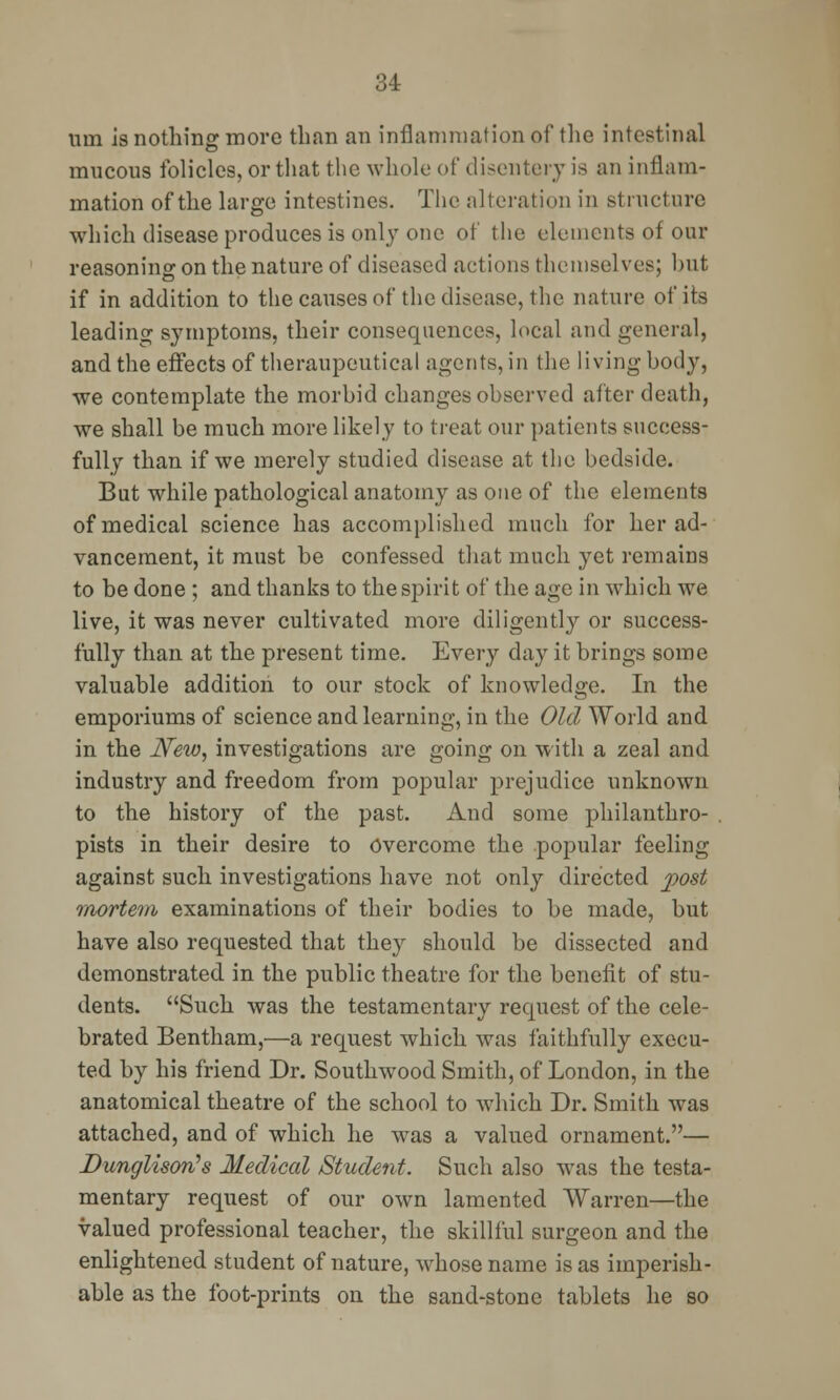 um is nothing more than an inflammation of the intestinal mucous folicles, or that the whole of disentery is an inflam- mation of the large intestines. The alteration in structure which disease produces is only one of the elements of our reasoning on the nature of diseased actions themselves: but if in addition to the causes of the disease, the nature of its leading symptoms, their consequences, local and general, and the effects of theraupeutical agents, in the living body, we contemplate the morbid changes observed after death, we shall be much more likely to treat our patients success- fully than if we merely studied disease at the bedside. But while pathological anatomy as one of the elements of medical science has accomplished much for her ad- vancement, it must be confessed that much yet remains to be done ; and thanks to the spirit of the age in which we live, it was never cultivated more diligently or success- fully than at the present time. Every day it brings some valuable addition to our stock of knowledge. In the emporiums of science and learning, in the Old World and in the JVew, investigations are going on with a zeal and industry and freedom from popular prejudice unknown to the history of the past. And some philanthro- pists in their desire to Overcome the popular feeling against such investigations have not only directed post mortem examinations of their bodies to be made, but have also requested that they should be dissected and demonstrated in the public theatre for the benefit of stu- dents. Such was the testamentary request of the cele- brated Bentham,—a request which was faithfully execu- ted by his friend Dr. Southwrood Smith, of London, in the anatomical theatre of the school to which Dr. Smith was attached, and of which he was a valued ornament.— Dunglisorfs Medical Student. Such also was the testa- mentary request of our own lamented Warren—the valued professional teacher, the skillful surgeon and the enlightened student of nature, whose name is as imperish- able as the foot-prints on the sand-stone tablets he so