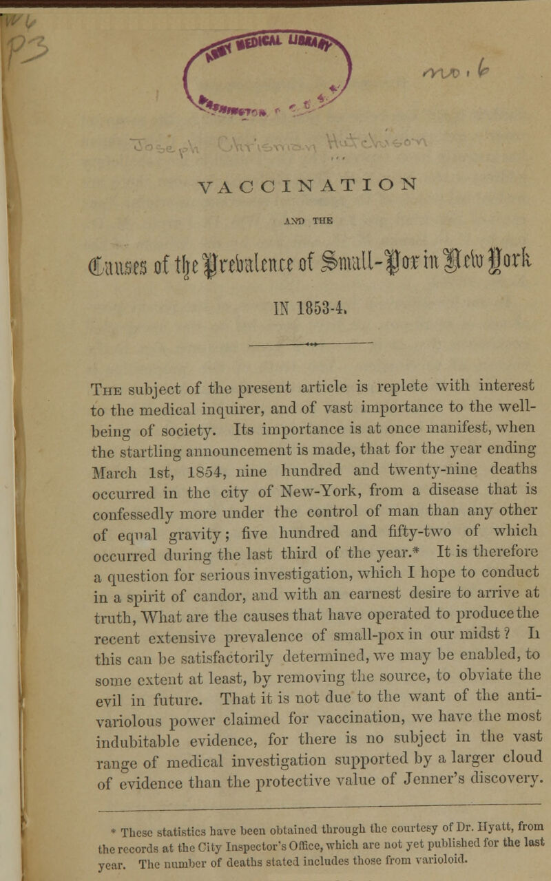 <v\x> ,(r VAC CINAT ION AX-D THE Causes tf tlje f ntaltue of &maU-f«in fcto fork IN 1853-4, The subject of the present article is replete with interest to the medical inquirer, and of vast importance to the well- being of society. Its importance is at once manifest, when the startling announcement is made, that for the year ending March 1st, 1854, nine hundred and twenty-nine deaths occurred in the city of New-York, from a disease that is confessedly more under the control of man than any other of equal gravity; five hundred and fifty-two of which occurred during the last third of the year.* It is therefore a question for serious investigation, which I hope to conduct in a spirit of candor, and with an earnest desire to arrive at truth, What are the causes that have operated to produce the recent extensive prevalence of small-pox in our midst ? Ii this can be satisfactorily determined, we may be enabled, to some extent at least, by removing the source, to obviate the evil in future. That it is not due to the want of the anti- variolous power claimed for vaccination, we have the most indubitable evidence, for there is no subject in the vast range of medical investigation supported by a larger cloud of evidence than the protective value of Jenner's discovery. * These statistics have been obtained through the courtesy of Dr. Hyatt, from the records at the City Inspector's Office, which are not yet published for the last year. The number of deaths stated includes those from varioloid.